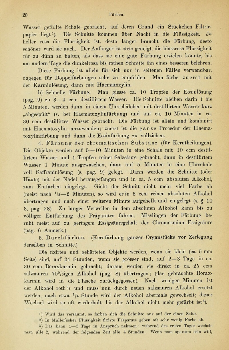 Wasser gefüllte Schale gebracht, auf deren Grund ein Stückchen Filtrir- papier liegt ^). Die Schnitte kommen über Nacht in die Flüssigkeit. Je heller rosa die Flüssigkeit ist, desto länger braucht die Färbung, desto schöner wird sie auch. Der Anfänger ist stets geneigt, die blassrosa Flüssigkeit für zu dünn zu halten, als dass sie eine gute Färbung erzielen könnte, bis am andern Tage die dunkelrosa bis rothen Schnitte ihn eines besseren belehren. Diese Färbung ist allein für sich nur in seltenen Fällen verwendbar, dagegen für Doppelfärbungen sehr zu empfehlen. Man färbe zuerst mit der Karminlösung, dann mit Haematoxylin. b) Schnelle Färbung. Man giesse ca. 10 Tropfen der Eosinlösung (pag. 9) zu 3—4 ccm destillirtem Wasser. Die Schnitte bleiben darin 1 bis 5 Minuten, werden dann in einem Uhrschälchen mit destillirtem Wasser kurz „abgespült (s. bei Haematoxylinfärbung) und auf ca. 10 Minuten in ca. 30 ccm destillirtes Wasser gebracht. Die Färbung ist allein und kombinirt mit Haematoxylin anzuwenden; zuerst ist die ganze Procedur der Haema- toxylinfärbung und dann die Eosinfärbung zu vollziehen. 4. Färbung der chromatischen Substanz (für Kerntheilungen). Die Objekte werden auf 5—10 Minuten in eine Schale mit 10 ccm destil- lirtem Wasser und 1 Tropfen reiner Salzsäure gebracht, dann in destillirtem Wasser 1 Minute ausgewaschen, dann auf 5 Minuten in eine Uhrschale voll Saffraninlösung (s. pag. 9) gelegt. Dann werden die Schnitte (oder Häute) mit der Nadel herausgefangen und in ca. 5 ccm absoluten Alkohol, zum Entfärben eingelegt. Giebt der Schnitt nicht mehr viel Farbe ab (meist nach ^J2—2 Minuten), so wird er in 5 ccm reinen absoluten Alkohol übertragen und nach einer weiteren Minute aufgehellt und eingelegt (s. § 10 3, pag. 28). Zu langes Verweilen in dem absoluten Alkohol kann bis zu völliger Entfärbung des Präparates führen. Misslingen der Färbung be- ruht meist auf zu geringem Essigsäuregehalt der Chromosmium-Essigsäure (pag. 6 Anmerk.). 5. Durchfärben. (Kernfärbung ganzer Organstücke vor Zerlegung derselben in Schnitte.) Die fixirten und gehärteten Objekte werden, wenn sie klein (ca. 5 mm Seite) sind, auf 24 Stunden, wenn sie grösser sind, auf 2—3 Tage in ca. 30 ccm Boraxkarmin gebracht; daraus werden sie direkt in ca. 25 ccm salzsauren TO'^/oigen Alkohol (pag. 8) übertragen; (das gebrauchte Borax- karmin wird in die Flasche zurückgegossen). Nach wenigen Minuten ist der Alkohol roth^) und muss nun durch neuen salzsauren Alkohol ersetzt werden, nach etwa ^/i Stunde wird der Alkohol abermals gewechselt; dieser Wechsel wird so oft wiederholt, bis der Alkohol nicht mehr gefärbt ist 3). 1) Wird das versäumt, so färben sieh die Schnitte nur auf der einen Seite. 2) In Müller'scher Flüssigkeit fixirte Präparate geben oft sehr wenig Farbe ab. 3) Das kann 1—3 Tage in Anspruch nehmen; während des ersten Tages wechsle man alle 2, während der folgenden Zeit alle 4 Stunden. Wenn man sparsam sein will,