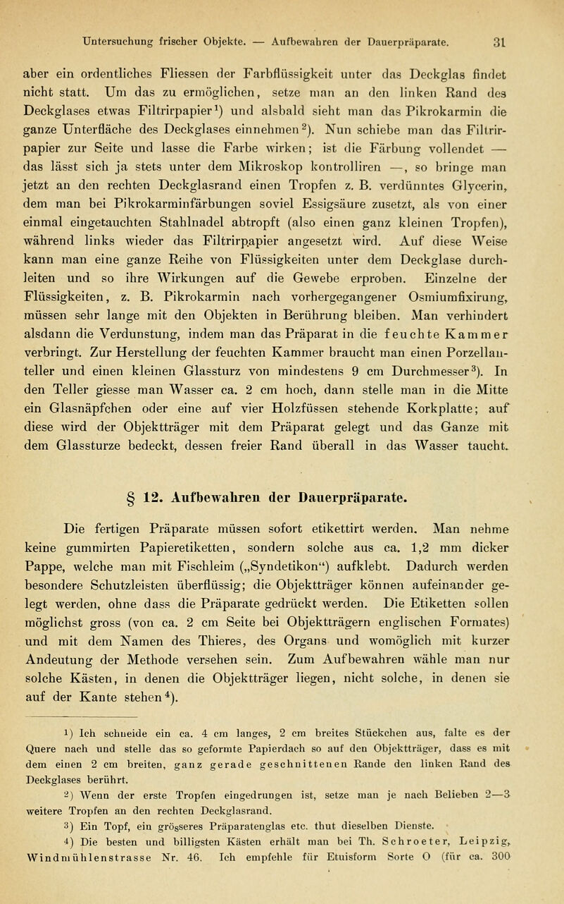 aber ein ordentliches Fliessen der Farbflüssigkeit unter das Deckglas findet nicht statt. Um das zu ermöglichen, setze man an den linken Rand des Deckglases etwas Filtrirpapier^) und alsbald sieht man das Pikrokarmin die ganze Unterfläche des Deckglases einnehmen ^). Nun schiebe man das Filtrir- papier zur Seite und lasse die Farbe wirken; ist die Färbung vollendet — das lässt sich ja stets unter dem Mikroskop kontrolliren —, so bringe man jetzt an den rechten Deckglasrand einen Tropfen z. B. verdünntes Glycerin, dem man bei Fikrokarrainfärbungen soviel Essigsäure zusetzt, als von einer einmal eingetauchten Stahlnadel abtropft (also einen ganz kleinen Tropfen), während links wieder das Filtrirp.apier angesetzt wird. Auf diese Weise kann man eine ganze Reihe von Flüssigkeiten unter dem Deckglase durch- leiten und so ihre Wirkungen auf die Gewebe erproben. Einzelne der Flüssigkeiten, z. B. Pikrokarmin nach vorhergegangener Osmiumfixirung, müssen sehr lange mit den Objekten in Berührung bleiben. Man verhindert alsdann die Verdunstung, indem man das Präparat in die feuchte Kammer verbringt. Zur Herstellung der feuchten Kammer braucht man einen Porzellau- teller und einen kleinen Glassturz von mindestens 9 cm Durchmesser^). In den Teller giesse man Wasser ca. 2 cm hoch, dann stelle man in die Mitte ein Glasnäpfchen oder eine auf vier Holzfüssen stehende Korkplatte; auf diese wird der Objektträger mit dem Präparat gelegt und das Ganze mit dem Glassturze bedeckt, dessen freier Rand überall in das Wasser taucht» § 12. Aufbewahren der Dauerpräparate. Die fertigen Präparate müssen sofort etikettirt werden. Man nehme keine gummirten Papieretiketten, sondern solche aus ca. 1,2 mm dicker Pappe, welche man mit Fischleim („Syndetikon) aufklebt. Dadurch werden besondere Schutzleisten überflüssig; die Objektträger können aufeinander ge- legt werden, ohne dass die Präparate gedrückt werden. Die Etiketten sollen möglichst gross (von ca. 2 cm Seite bei Objektträgern englischen Formates) und mit dem Namen des Thieres, des Organs und womöglich mit kurzer Andeutung der Methode versehen sein. Zum Aufbewahren wähle man nur solche Kästen, in denen die Objektträger liegen, nicht solche, in denen sie auf der Kante stehen*). 1) Ich schueide ein ca. 4 cm langes, 2 cra breites Stückchen aus, falte es der Quere nach und stelle das so geformte Papierdach so auf den Objektträger, dass es mit dem einen 2 cm breiten, ganz gerade geschnittenen Rande den linken Rand des Deckglases berührt. 2) Wenn der erste Tropfen eingedrungen ist, setze man je nach Belieben 2—S weitere Tropfen an den rechten Deckglasrand. 3) Ein Topf, ein grösseres Präparatenglas etc. thut dieselben Dienste. 4) Die besten und billigsten Kästen erhält man bei Th. Schroeter, Leipzig, Windmühlenstrasse Nr. 46. Ich empfehle für Etuisform Sorte 0 (für ca. 300