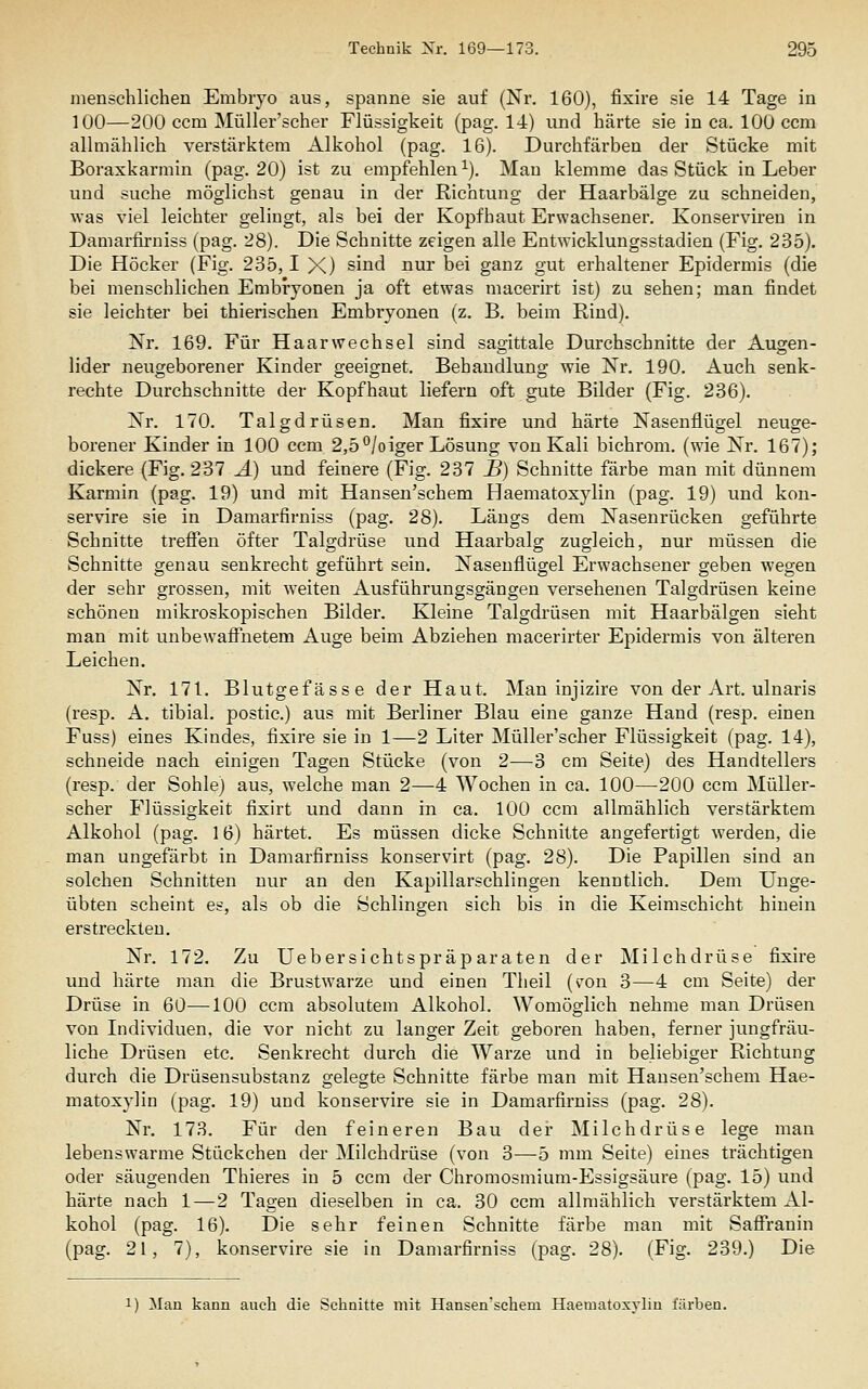 menschlichen Embryo aus, spanne sie auf (Nr. 160), fixire sie 14 Tage in 100—200 ccm Müller'scher Flüssigkeit (pag. 14) und härte sie in ca. 100 com allmählich verstärktem Alkohol (pag. 16). Durchfärben der Stücke mit Boraxkarmin (pag. 20) ist zu empfehlen ^). Mau klemme das Stück in Leber und suche möglichst genau in der Richtung der Haarbälge zu schneiden, was viel leichter gelingt, als bei der Kopfhaut Erwachsener. Konserviren in Damarfirniss (pag. 28). Die Schnitte zeigen alle Entwicklungsstadien (Fig. 235). Die Höcker (Fig. 235,1 X) sind nur bei ganz gut erhaltener Epidermis (die bei menschlichen Embryonen ja oft etwas macerirt ist) zu sehen; man findet sie leichter bei thierischen Embryonen (z. B, beim Rind). Nr. 169. Für Haarwechsel sind sagittale Durchschnitte der Augen- lider neugeborener Kinder geeignet. Behandlung wie Nr. 190. Auch senk- rechte Durchschnitte der Kopfhaut liefern oft gute Bilder (Fig. 236). Nr. 170. Talgdrüsen. Man fixire und härte Nasenflügel neuge- borener Kinder in 100 ccm 2,5°/oiger Lösung von Kali bichrom. (wie Nr. 167); dickere (Fig. 237 A) und feinere (Fig. 231 JB) Schnitte färbe man mit dünnem Karmin (pag. 19) und mit Hansen'schem Haematoxylin (pag. 19) und kon- servire sie in Damarfirniss (pag. 28). Längs dem Nasenrücken geführte Schnitte treffen öfter Talgdrüse und Haarbalg zugleich, nur müssen die Schnitte genau senkrecht geführt sein. Nasenflügel Erwachsener geben wegen der sehr grossen, mit weiten Ausführungsgängen versehenen Talgdrüsen keine schönen mikroskopischen Bilder. Kleine Talgdrüsen mit Haarbälgen sieht man mit unbewaffnetem Auge beim Abziehen macerirter Epidermis von älteren Leichen, Nr. 171. Blutgefässe der Haut. Man injizire von der Art. ulnaris (resp. A. tibial. postic.) aus mit Berliner Blau eine ganze Hand (resp. einen Fuss) eines Kindes, fixire sie in 1—2 Liter Müller'scher Flüssigkeit (pag. 14), schneide nach einigen Tagen Stücke (von 2—3 cm Seite) des Handtellers (resp. der Sohle) aus, welche man 2—4 Wochen in ca. 100—200 ccm Müller- scher Flüssigkeit fixirt und dann in ca. 100 ccm allmählich verstärktem Alkohol (pag, 16) härtet. Es müssen dicke Schnitte angefertigt werden, die man ungefärbt in Damarfirniss konservirt (pag. 28). Die Papillen sind an solchen Schnitten nur an den Kapillarschlingen kenntlich. Dem Unge- übten scheint es, als ob die Schlingen sich bis in die Keimschicht hinein erstreckten. Nr. 172, Zu Uebersichtspräparaten der Milchdrüse fixire und härte man die Brustwarze und einen Theil (v^on 3—4 cm Seite) der Drüse in 60—100 ccm absolutem Alkohol. Womöglich nehme man Drüsen von Individuen, die vor nicht zu langer Zeit geboren haben, ferner jungfräu- liche Drüsen etc. Senkrecht durch die Warze und in beliebiger Richtung durch die Drüsensubstanz gelegte Schnitte färbe man mit Hansen'schem Hae- matoxylin (pag. 19) und konservire sie in Damarfirniss (pag. 28). Nr. 173. Für den feineren Bau der Milchdrüse lege man lebenswarme Stückchen der Milchdrüse (von 3—5 mm Seite) eines trächtigen oder säugenden Thieres in 5 ccm der Chromosmium-Essigsäure (pag. 15) und härte nach 1—2 Tagen dieselben in ca. 30 ccm allmählich verstärktem Al- kohol (pag. 16). Die sehr feinen Schnitte färbe man mit Saffranin (pag. 21, 7), konservire sie in Damarfirniss (pag. 28). (Fig. 239.) Die 1) Man kann auch die Schnitte mit Hansen'schem Haematoxrliu färben.