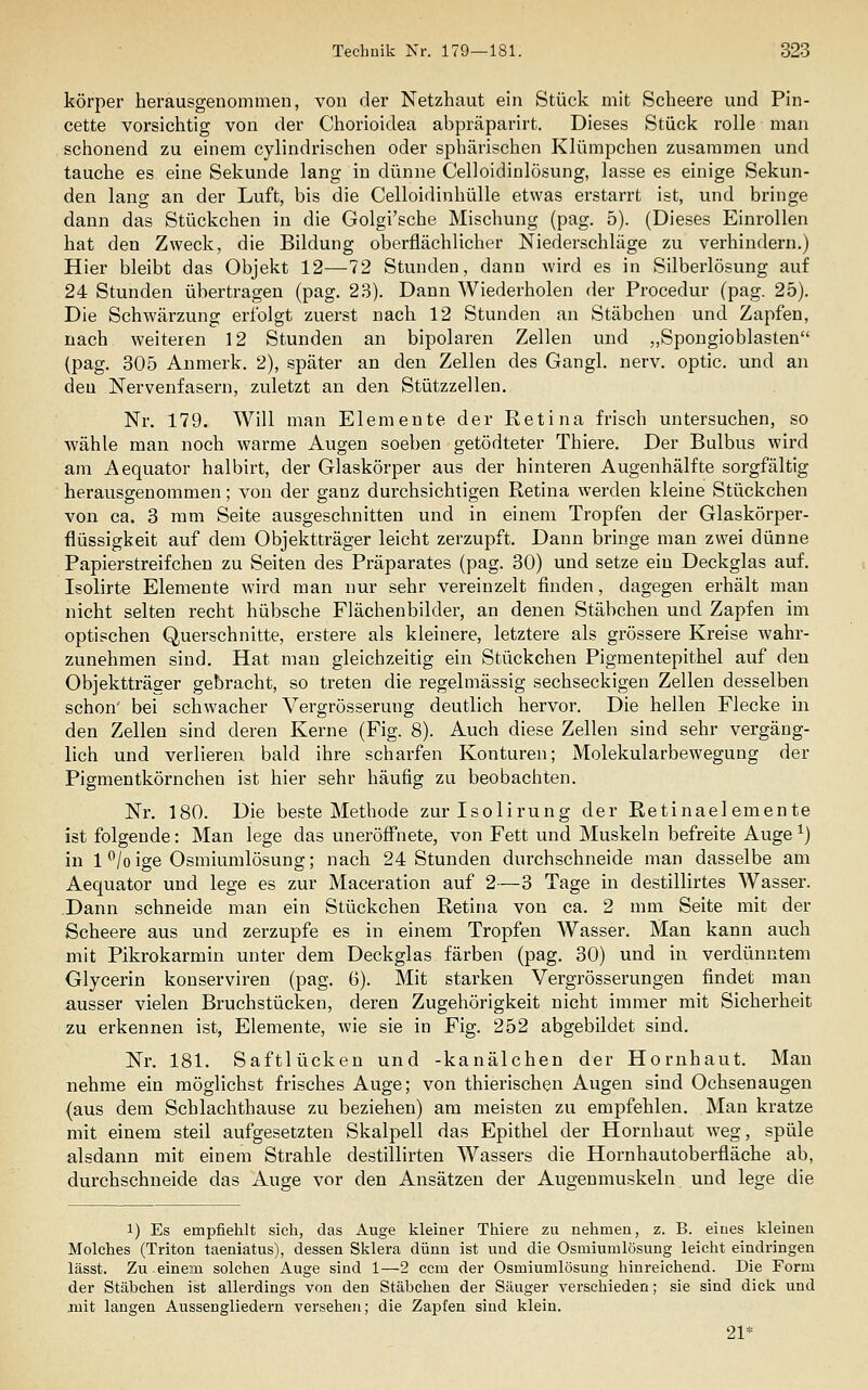 körper herausgenommen, von der Netzhaut ein Stück mit Scheere und Pin- cette vorsichtig von der Chorioidea abpräparirt. Dieses Stück rolle man schonend zu einem cylindrischen oder sphärischen Klümpchen zusammen und tauche es eine Sekunde lang in dünne Celloidinlösung, lasse es einige Sekun- den lang an der Luft, bis die Celloidinhülle etwas erstarrt ist, und bringe dann das Stückchen in die Golgi'sche Mischung (pag. 5). (Dieses Einrollen hat den Zweck, die Bildung oberflächlicher Niederschläge zu verhindern.) Hier bleibt das Objekt 12—72 Stunden, dann wird es in Silberlösung auf 24 Stunden übertragen (pag. 23). Dann Wiederholen der Procedur (pag. 25). Die Schwärzung erfolgt zuerst nach 12 Stunden an Stäbchen und Zapfen, nach weiteren 12 Stunden an bipolaren Zellen und „Spongioblasten (pag. 305 Anmerk. 2), später an den Zellen des Gangl. nerv, optic. und an den Nervenfasern, zuletzt an den Stützzellen. Nr. 179. Will man Elemente der Retina frisch untersuchen, so wähle man noch warme Augen soeben getödteter Thiere. Der Bulbus wird am Aequator halbirt, der Glaskörper aus der hinteren Augenhälfte sorgfältig herausgenommen; von der ganz durchsichtigen Retina werden kleine Stückchen von ca. 3 mm Seite ausgeschnitten und in einem Tropfen der Glaskörper- flüssigkeit auf dem Objektträger leicht zerzupft. Dann bringe man zwei dünne Papierstreifchen zu Seiten des Präparates (pag. 30) und setze ein Deckglas auf. Isolirte Elemente wird man nur sehr vereinzelt finden, dagegen erhält man nicht selten recht hübsche Flächenbilder, an denen Stäbchen und Zapfen im optischen Querschnitte, erstere als kleinere, letztere als grössere Kreise wahr- zunehmen sind. Hat man gleichzeitig ein Stückchen Pigmentepithel auf den Objektträger gebracht, so treten die regelmässig sechseckigen Zellen desselben schon' bei schwacher Vergrösserung deutlich hervor. Die hellen Flecke in den Zellen sind deren Kerne (Fig. 8). Auch diese Zellen sind sehr vergäng- lich und verlieren bald ihre scharfen Konturen; Molekularbewegung der Pigmentkörncheu ist hier sehr häufig zu beobachten. Nr. 180. Die beste Methode zurlsolirung der Retinaelemente ist folgende: Man lege das uneröffnete, von Fett und Muskeln befreite Auge ^) in 1 /o ige Osmiumlösung; nach 24 Stunden durchschneide man dasselbe am Aequator und lege es zur Maceration auf 2—3 Tage in destillirtes Wasser. Dann schneide man ein Stückchen Retina von ca. 2 mm Seite mit der Scheere aus und zerzupfe es in einem Tropfen Wasser. Man kann auch mit Pikrokarmin unter dem Deckglas färben (pag. 30) und in verdünntem Glycerin konserviren (pag. 6). Mit starken Vergrösserungen findet man ausser vielen Bruchstücken, deren Zugehörigkeit nicht immer mit Sicherheit zu erkennen ist, Elemente, wie sie in Fig. 252 abgebildet sind. Nr. 181. Saftlücken und -kanälchen der Hornhaut. Man nehme ein möglichst frisches Auge; von thierischen Augen sind Ochsenaugen (aus dem Scblachthause zu beziehen) am meisten zu empfehlen. Man kratze mit einem steil aufgesetzten Skalpell das Epithel der Hornhaut weg, spüle alsdann mit einem Strahle destillirten Wassers die Hornhautoberfläche ab, durchschneide das Auge vor den Ansätzen der Augenmuskeln und lege die 1) Es empfiehlt sich, das Auge kleiner Thiere zu nehmen, z. B. eines kleinen Molches (Triton taeniatus), dessen Sklera dünn ist und die Osmiumlösung leicht eindringen lässt. Zu einem solchen Auge sind 1—2 ccm der Osmiumlösung hinreichend. Die Form der Stäbchen ist allerdings von den Stäbchen der Säuger verschieden; sie sind dick und juit langen Aussengliedern versehen; die Zapfen sind klein. 21*