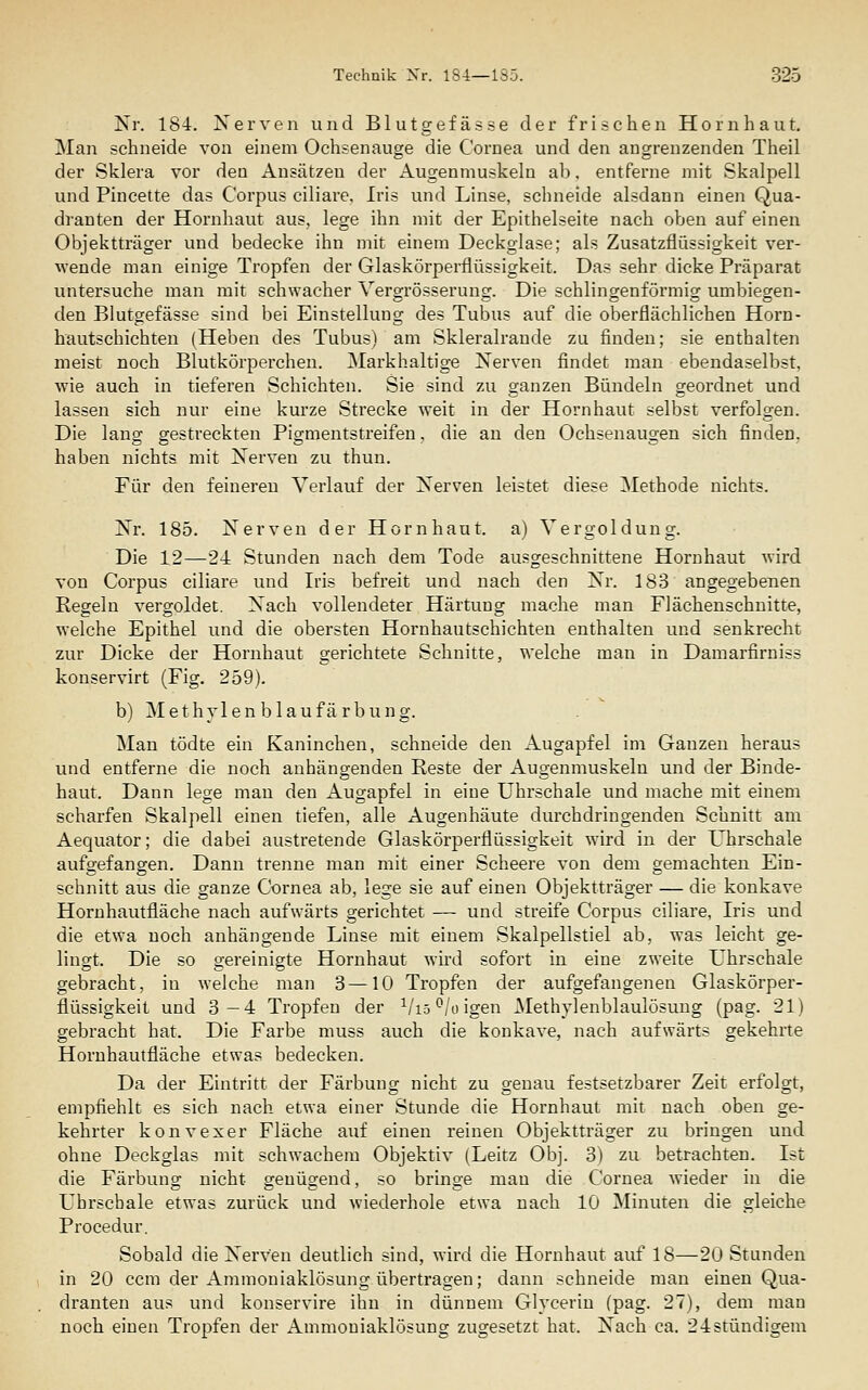 Nr. 184. Nerven und Blutgefäs.se der frischen Hornhaut, Man schneide von einem Ochsenauge die Cornea und den angrenzenden Theil der Sklera vor den Ansätzen der Augenmuskeln ab. entferne mit Skalpell und Pincette das Corpus ciliare, Iris und Linse, schneide alsdann einen Qua- dranten der Hornhaut aus, lege ihn mit der Epithelseite nach oben auf einen Objektträger und bedecke ihn mit einem Deckglase; als Zusatzflüssigkeit ver- wende man einige Tropfen der Glaskörperflüssigkeit. Das sehr dicke Präparat untersuche man mit schwacher Vergrösserung. Die schlincrenförmiof umbiegen- den Blutgefässe sind bei Einstellung des Tubus auf die oberflächlichen Horn- hautschichten (Heben des Tubus) am Skleralraude zu finden; sie enthalten meist noch Blutkörperchen. Markhaltige Nerven findet man ebendaselbst, wie auch in tieferen Schichten. Sie sind zu ganzen Bündeln geordnet und lassen sich nur eine kurze Strecke weit in der Hornhaut selbst verfolgen. Die lang gestreckten Pigmentstreifen, die an den Ochsenaugen sich finden, haben nichts mit Nerven zu thun. Für den feineren Verlauf der Nerven leistet diese Methode nichts. Nr. 185. Nerven der Hornhaut, a) Vergoldung. Die 12—24 Stunden nach dem Tode ausgeschnittene Hornhaut wird von Corpus ciliare und Iris befreit und nach den Nr. 183 angegebenen Regeln vergoldet. Nach vollendeter Härtung mache man Flächen schnitte, welche Epithel und die obersten Hornhautschichten enthalten und senkrecht zur Dicke der Hornhaut gerichtete Schnitte, welche man in Damarfirniss konservirt (Fig. 259). b) Methylenblaufärbung. Man tödte ein Kaninchen, schneide den Augapfel im Ganzen heraus und entferne die noch anhängenden Reste der Augenmuskeln und der Binde- haut. Dann lege man den Augapfel in eine Uhrschale und mache mit einem scharfen Skalpell einen tiefen, alle Augenhäute durchdringenden Schnitt am Aequator; die dabei austretende Glaskörperflüssigkeit wird in der Uhrschale aufgefangen. Dann trenne man mit einer Scheere von dem gemachten Ein- schnitt aus die ganze Cornea ab, lege sie auf einen Objektträger — die konkave Hornhautfläche nach aufwärts gerichtet — und streife Corpus ciliare, Iris und die etwa noch anhängende Linse mit einem Skalpellstiel ab, was leicht ge- lingt. Die so gereinigte Hornhaut wird sofort in eine zweite Uhrschale gebracht, in welche man 3—10 Tropfen der aufgefangenen Glaskörper- flüssigkeit und 3—4 Tropfen der ^liö^joigen ^lethylenblaulösung (pag. 21) gebracht hat. Die Farbe muss auch die konkave, nach aufwärts gekehrte Hornhautfläche etwas bedecken. Da der Eintritt der Färbung nicht zu genau festsetzbarer Zeit erfolgt, empfiehlt es sich nach etwa einer Stunde die Hornhaut mit nach oben ge- kehrter konvexer Fläche auf einen reinen Objektträger zu bringen und ohne Deckglas mit schwachem Objektiv (Leitz Obj. 3) zu betrachten. Ist die Färbung nicht genügend, so bringe mau die Cornea wieder in die Ubrscbale etwas zurück und wiederhole etwa nach 10 Minuten die gleiche Procedur. Sobald die Nerven deutlich sind, wird die Hornhaut auf 18—20 Stunden in 20 ccm der Ammoniaklösung übertragen; dann schneide man einen Qua- dranten aus und konservire ihn in dünnem Glycerin (pag. 27), dem man noch einen Tropfen der Ammoniaklösung zugesetzt hat. Nach ca. 24stündigem