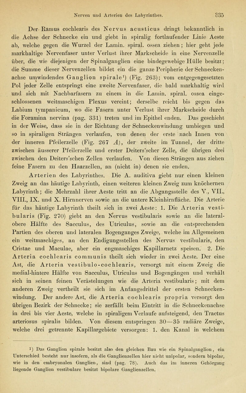Der-Ramus cochlearis des Nervus acusticus dringt bekanntlich in die Achse der Schnecke ein und giebt in spiralig fortlaufender Linie Aeste ab, welche gegen die Wurzel der Lamin. spii'al. ossea ziehen ; hier geht jede markhaltige Nervenfaser unter Verlust ihrer Markscheide in eine Nervenzelle über, die wie diejenigen der Spinalganglien eine bindegewebige Hülle besitzt; die Summe dieser Nervenzellen bildet ein die ganze Peripherie der Schnecken- achse umwindendes Ganglion spirale') (Fig. 263); vom entgegengesetzten Pol jeder Zelle entspringt eine zweite Nervenfaser, die bald markhaltig wird und sich mit Nachbarfasern zu einem in die Lamin. spiral. ossea einge- schlossenen weitmaschigen Plexus vereint; derselbe reicht bis gegen das Labium tympanicum, wo die Fasern unter Verlust ihrer Markscheide durch die Foramina nervina (pag. 331) treten und im Epithel enden. Das geschieht in der Weise, dass sie in der Richtung der Schneckenwiudung umbiegen und so in spiraligen Strängen verlaufen, von denen der erste nach Innen von der inneren Pfeilerzelle (Fig. 267 Ä), der zweite im Tunnel, der dritte zwischen äusserer Pfeilerzelle und erster Deiters'scher Zelle, die übrigen drei zwischen den Deiters'schen Zellen verlaufen. Von diesen Strängen aus ziehen feine Fasern zu den Haarzellen, an (nicht in) denen sie enden. Arterien des Labyrinthes. Die A. auditiva giebt nur einen kleinen Zweig an das häutige Labyrinth, einen weiteren kleinen Zweig zum knöchernen Labyrinth; die Mehrzahl ihrer Aeste tritt an die Abgangsstelle des V., VII., VIII., IX. und X. Hirnnerven sowie an die untere Kleinhirnfläche. Die Arterie für das häutige Labyrinth theilt sich in zwei Aeste: 1. Die Arteria vesti- bularis (Fig. 270) giebt an den Nervus vestibularis sowie an die lateral- obere Hälfte des Sacculus, des Utriculus, sowie an die entsprechenden Partien des oberen und lateralen Bogenganges Zweige, welche im Allgemeinen ein weitmaschiges, an den Endigungsstellen des Nervus Vestibularis, den Cristae und Maculae, aber ein engmaschiges Kapillarnetz speisen. 2. Die Arteria cochlearis communis theilt sich wieder in zwei Aeste. Der eine Ast, die Arteria vestibulo-cochlearis, versorgt mit einem Zweig die medial-hintere Hälfte von Sacculus, Utriculus und Bogengängen und verhält sich in seinen feinen Verästelungen wie die Arteria vestibularis; mit dem anderen Zweig vertheilt sie sich im Anfangsdrittel der ersten Schnecken- windung. Der andere Ast, die Arteria cochlearis propria versorgt den übrigen Bezirk der Schnecke; sie zerfällt beim Eintritt in die Schneckeuachse in drei bis vier Aeste, welche in spiraligem Verlaufe aufsteigend, den Tractus arteriosus spiralis bilden. Von diesem entspringen 30—35 radiäre Zweige, welche drei getrennte Kapillargebiete versorgen: 1. den Kanal in welchem 1) Das Ganglion spirale besitzt also den gleichen Bau wie ein Spinalganglion, ein Unterschied besteht nur insofern, als die Ganglienzellen hier nicht unipolar, sondern bipolar, wie in den embryonalen Ganglien, sind (pag. 78). Auch das im inneren Gehörgang liegende Ganglion vestibuläre besitzt bipolare Ganglienzellen.