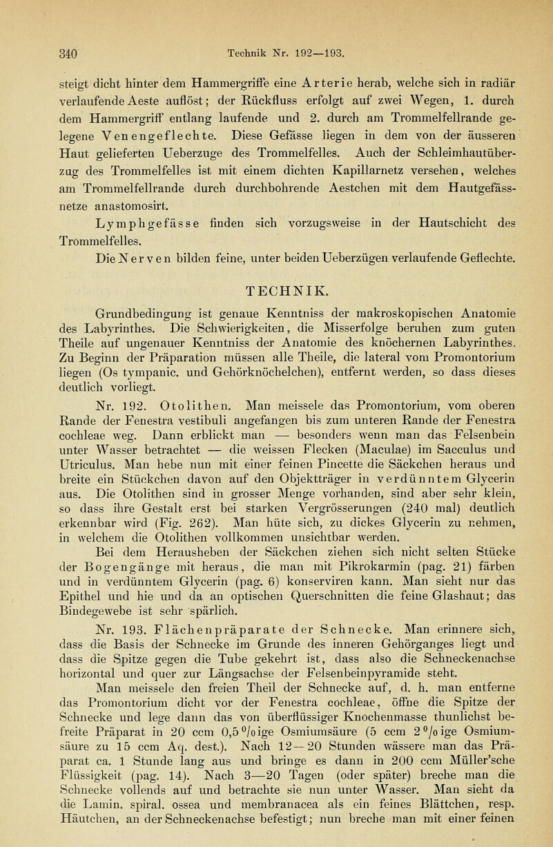 steigt dicht hinter dem Hammergriffe eine Arterie herab, welche sich in radiär verlaufendeAeste auflöst; der Rückfluss erfolgt auf zwei Wegen, 1. durch dem Hammergriff entlang laufende und 2. durch am Trommelfellrande ge- legene Venengeflechte. Diese Gefässe liegen in dem von der äusseren Haut gelieferten Ueberzuge des Trommelfelles. Auch der Schleimhautüber- zug des Trommelfelles ist mit einem dichten Kapillarnetz versehen, welches am Trommelfellrande durch durchbohrende Aestchen mit dem Hautgefäss- netze anastomosirt. Lymphgefasse finden sich vorzugsweise in der Hautschicht des Trommelfelles. Die Nerven bilden feine, unter beiden Ueberzügen verlaufende Geflechte. TECHNIK. Grundbedingung ist genaue Kenntniss der makroskopischen Anatomie des Labyrinthes. Die Schwierigkeiten, die Misserfolge beruhen zum guten Theile auf ungenauer Kenntniss der Anatomie des knöchernen Labyrinthes. Zu Beginn der Präparation müssen alle Theile, die lateral vom Promontorium liegen (Os tympanic. und Gehörknöchelchen), entfernt werden, so dass dieses deutlich vorliegt. Nr. 192. Otolithen. Man meissele das Promontorium, vom oberen Rande der Fenestra vestibuli angefangen bis zum unteren Rande der Fenestra Cochleae weg. Dann erblickt man — besonders wenn man das Felsenbein unter Wasser betrachtet — die weissen Flecken (Maculae) im Sacculus und Utriculus. Man hebe nun mit einer feinen Pincette die Säckchen heraus und breite ein Stückchen davon auf den Objektträger in verdünntem Glycerin aus. Die Otolithen sind in grosser Menge vorhanden, sind aber sehr klein, so dass ihre Gestalt erst bei starken Vergrösserungen (240 mal) deutlich erkennbar wird (Fig. 262). Man hüte sich, zu dickes Glycerin zu nehmen, in welchem die Otolithen vollkommen unsichtbar werden. Bei dem Herausheben der Säckchen ziehen sich nicht selten Stücke der Bogengänge mit heraus, die man mit Pikrokarmin (pag. 21) färben und in verdünntem Glycerin (pag. 6) konserviren kann. Man sieht nur das Epithel und hie und da an optischen Querschnitten die feine Glashaut; das Bindegewebe ist sehr spärlich. Nr. 193. Flächenpräparate der Schnecke. Man erinnere sich, dass die Basis der Schnecke im Grunde des inneren Gehörganges liegt und dass die Spitze gegen die Tube gekehrt ist, dass also die Schneckenachse horizontal und quer zur Längsachse der Felsenbeinpyramide steht. Man meissele den freien Theil der Schnecke auf, d. h. man entferne das Promontorium dicht vor der Fenestra Cochleae, öffne die Spitze der Schnecke und lege dann das von überflüssiger Knochenmasse thunlichst be- freite Präparat in 20 ccm 0,5''/oige Osmiumsäure (5 ccm 2''/oige Osmium- säure zu 15 ccm Aq. dest.). Nach 12—20 Stunden wässere man das Prä- parat ca. 1 Stunde lang aus und bringe es dann in 200 ccm Müller'sche Flüssigkeit (pag. 14). Nach 3—20 Tagen (oder später) breche man die Schnecke vollends auf und betrachte sie nun unter Wasser. Man sieht da die Lamin. spiral. ossea und membranacea als ein feines Blättchen, resp. Häutchen, an der Schneckenachse befestigt; nun breche man mit einer feinen