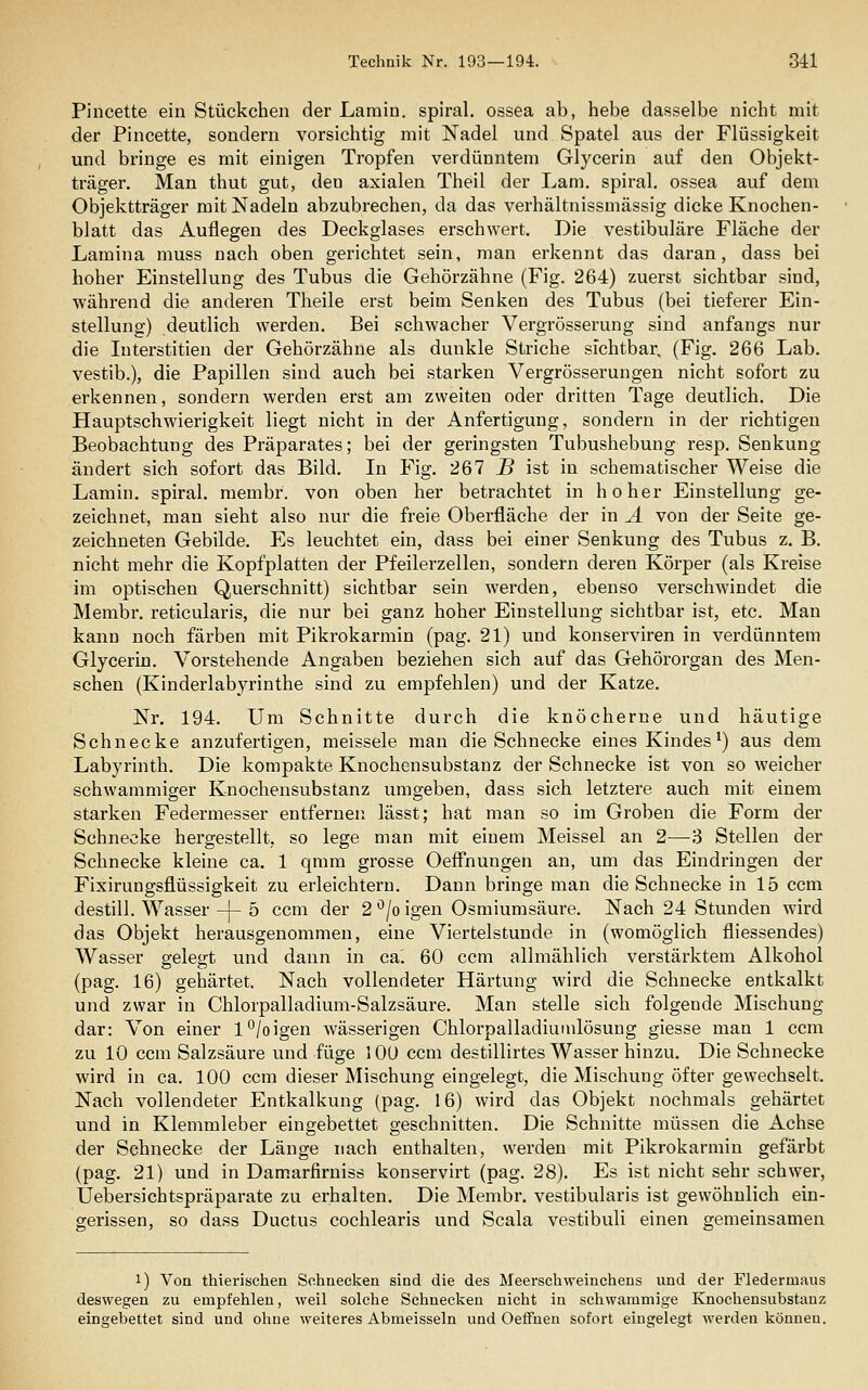 Pincette ein Stückchen der Lamin. spiral. ossea ab, hebe dasselbe nicht mit der Pincette, sondern vorsichtig mit Nadel und Spatel aus der Flüssigkeit und bringe es mit einigen Tropfen verdünntem Glycerin auf den Objekt- träger. Man thut gut, den axialen Theil der Lam. spiral. ossea auf dem Objektträger mit Nadeln abzubrechen, da das verhältnissmässig dicke Knochen- blatt das Auflegen des Deckglases erschwert. Die vestibuläre Fläche der Lamina muss nach oben gerichtet sein, man erkennt das daran, dass bei hoher Einstellung des Tubus die Gehörzähne (Fig. 264) zuerst sichtbar sind, während die anderen Theile erst beim Senken des Tubus (bei tieferer Ein- stellung) deutlich werden. Bei schwacher Vergrösserung sind anfangs nur die luterstitien der Gehörzähne als dunkle Striche sichtbar, (Fig. 266 Lab. vestib.), die Papillen sind auch bei starken Vergrösserungen nicht sofort zu erkennen, sondern werden erst am zweiten oder dritten Tage deutlich. Die Hauptschwierigkeit liegt nicht in der Anfertigung, sondern in der richtigen Beobachtung des Präparates; bei der geringsten Tubushebung resp. Senkung ändert sich sofort das Bild. In Fig. 267 i? ist in schematischer Weise die Lamin. spiral. membr. von oben her betrachtet in hoher Einstellung ge- zeichnet, man sieht also nur die freie Oberfläche der in A von der Seite ge- zeichneten Gebilde. Es leuchtet ein, dass bei einer Senkung des Tubus z. B. nicht mehr die Kopfplatten der Pfeilerzellen, sondern deren Körper (als Kreise im optischen Querschnitt) sichtbar sein werden, ebenso verschwindet die Membr. reticularis, die nur bei ganz hoher Einstellung sichtbar ist, etc. Man kann noch färben mit Pikrokarmin (pag. 21) und konserviren in verdünntem Glycerin. Vorstehende Angaben beziehen sich auf das Gehörorgan des Men- schen (Kinderlabyrinthe sind zu empfehlen) und der Katze. Nr. 194. Um Schnitte durch die knöcherne und häutige Schnecke anzufertigen, meissele man die Schnecke eines Kindes^) aus dem Labyrinth. Die kompakte Knochensubstanz der Schnecke ist von so weicher schwammiger Knochensubstanz umgeben, dass sich letztere auch mit einem starken Federmesser entfernen lässt; hat man so im Groben die Form der Schnecke hergestellt, so lege man mit einem Meissel an 2—3 Stellen der Schnecke kleine ca. 1 qmm grosse Oeffnungen an, um das Eindringen der Fixirungsflüssigkeit zu erleichtern. Dann bringe man die Schnecke in 15 ccm destill. Wasser -|- 5 ccm der 2 *^/o igen Osmiumsäure. Nach 24 Stunden wird das Objekt herausgenommen, eine Viertelstunde in (womöglich fliessendes) Wasser gelegt und dann in ca. 60 ccm allmählich verstärktem Alkohol (pag. 16) gehärtet. Nach vollendeter Härtung wird die Schnecke entkalkt und zwar in Chlorpalladium-Salzsäure. Man stelle sich folgende Mischung dar: Von einer l°/oigen wässerigen Chlorpalladiumlösung giesse man 1 ccm zu 10 ccm Salzsäure und füge 1 Oü ccm destillirtes Wasser hinzu. Die Schnecke wird in ca. 100 ccm dieser Mischung eingelegt, die Mischung öfter gewechselt. Nach vollendeter Entkalkung (pag. 16) wird das Objekt nochmals gehärtet und in Klemmleber eingebettet geschnitten. Die Schnitte müssen die Achse der Schnecke der Länge nach enthalten, werden mit Pikrokarmin gefärbt (pag. 21) und in Damarfirniss konservirt (pag. 28). Es ist nicht sehr schwer, üebersichtspräpai-ate zu erhalten. Die Membr. vestibularis ist gewöhnlich ein- gerissen, so dass Ductus cochlearis und Scala vestibuli einen gemeinsamen 1) Von thierischen Schnecken sind die des Meerschweinchens und der Fledermaus deswegen zu empfehlen, weil solche Schnecken nicht in schwammige Knochensubstanz eingebettet sind und ohne weiteres Abmeisseln und Oeflfneu sofort eingelegt werden können.