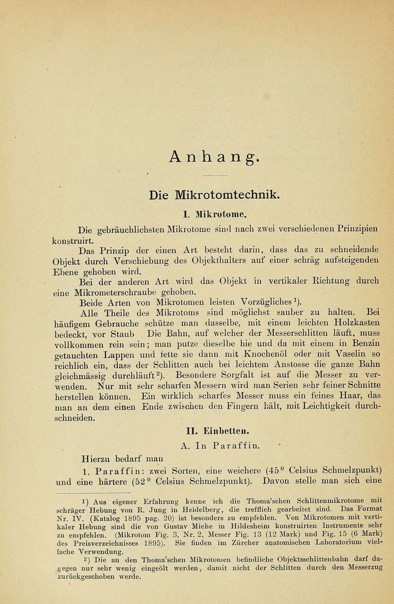 Anhang, Die Mikrotomtechnik. I, Mikrotome. Die gebräuchlichsten Mikrotome sind nach zwei verschiedenen Prinzipien konstruirt. Das Prinzip der einen Art besteht darin, dass das zu schneidende Objekt durch Verschiebung des Objekthalters auf einer schräg aufsteigenden Ebene gehoben wird. Bei der anderen Art wird das Objekt in vertikaler Richtung durch eine Mikrometerschraube gehoben. Beide Arten von Mikrotomen leisten Vorzügliches^). Alle Theile des Mikrotoms sind möglichst sauber zu halten. Bei häufigem Gebrauche schütze man dasselbe, mit einem leichten Holzkasten bedeckt, vor Staub Die Bahn, auf welcher der Messerschlitten läuft, muss vollkommen rein sein; man putze dieselbe hie und da mit einem in Benzin getauchten Lappen und fette sie dann mit Knochenöl oder mit Vaselin so reichlich ein, dass der Schlitten auch bei leichtem Anstosse die ganze Bahn gleichmässig durchläuft^). Besondere Sorgfalt ist auf die Messer zu ver- wenden. Nur mit sehr scharfen Messern wird man Serien sehr feiner Schnitte herstellen können. Ein wirklich scharfes Messer muss ein feines Haar, das man an dem einen Ende zwischen den Fingern hält, mit Leichtigkeit durch- schneiden. IL Einbetten. A. In Paraffin. Hierzu bedarf man 1. Paraffin: zwei Sorten, eine weichere (45° Celsius Schmelzpunkt) und eine härtere (52 *' Celsius Schmelzpunkt). Davon stelle man sich eine 1) Aus eigener Erfahrung kenne ich die Thoma'schen Schlittenniikrotome mit schräger Hebung von ß. Jung in Heidelberg, die trefflich gearbeitet sind. Das Format Nr. IV. (Katalog 1895 pag. 20) ist besonders zu empfehlen. Von Mikrotomen mit verti- kaler Hebung sind die von Gustav Miehe in Hildesheim konstruirteu Instrumente sehr zu empfehlen. (Mikrotom Fig. 3, Nr. 2, Messer Fig. 13 (12 Mark) und Fig. 15 (6 Mark) des Preisverzeichnisses 1895). Sie finden im Zürcher anatomischen Laboratorium viel- fache Verwendung. 2) Die an den Thoma'scheu Mikrotomen befindliche Objektsschlitteubahn darf da- gegen nur sehr wenig eingeölt werden, damit nicht der Schlitten durch den Messerzug zurückgeschoben werde.