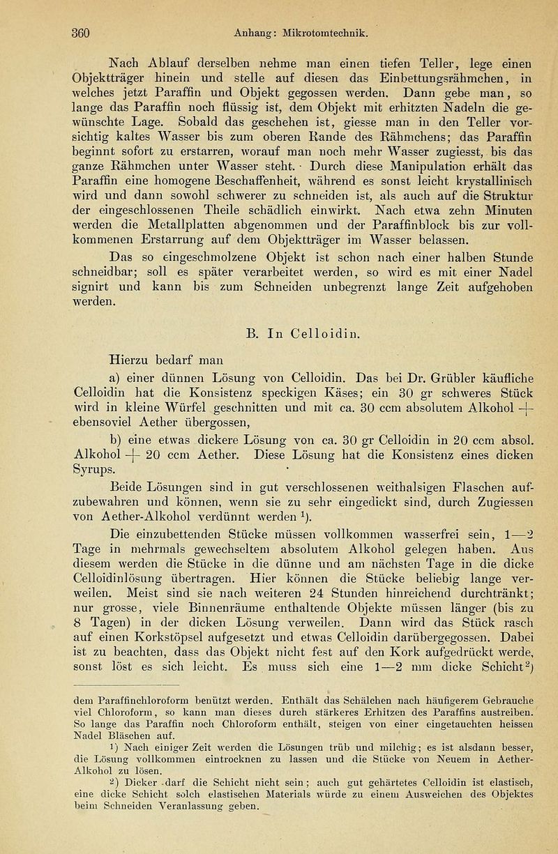 Nach Ablauf derselben nehme man einen tiefen Teller, lege einen Objektträger hinein und stelle auf diesen das Einbettungsrähmchen, in welches jetzt Paraffin und Objekt gegossen werden. Dann gebe man, so lange das Paraffin noch flüssig ist, dem Objekt mit erhitzten Nadeln die ge- wünschte Lage. Sobald das geschehen ist, giesse man in den Teller vor- sichtig kaltes Wasser bis zum oberen Rande des Rähmchens; das Paraffin beginnt sofort zu erstarren, worauf man noch mehr Wasser zugiesst, bis das ganze Rähmchen unter Wasser steht. ■ Durch diese Manipulation erhält das Paraffin eine homogene Beschaffenheit, während es sonst leicht krystallinisch wird und dann sowohl schwerer zu schneiden ist, als auch auf die Struktur der eingeschlossenen Theile schädlich einwirkt. Nach etwa zehn Minuten werden die Metallplatten abgenommen und der Paraffinblock bis zur voll- kommenen Erstarrung auf dem Objektträger im Wasser belassen. Das so eingeschmolzene Objekt ist schon nach einer halben Stunde schneidbar; soll es später verarbeitet werden, so wird es mit einer Nadel signirt und kann bis zum Schneiden unbegrenzt lange Zeit aufgehoben werden. B. In Celloidin. Hierzu bedarf man a) einer dünnen Lösung von Celloidin. Das bei Dr. Grübler käufliche Celloidin hat die Konsistenz speckigen Käses; ein 30 gr schweres Stück wird in kleine Würfel geschnitten und mit ca. 30 ecm absolutem Alkohol -{- ebensoviel Aether übergössen, b) eine etwas dickere Lösung von ca. 30 gr Celloidin in 20 ccm absol. Alkohol -]- 20 ccm Aether. Diese Lösung hat die Konsistenz eines dicken Syrups. Beide Lösungen sind in gut verschlossenen weithalsigen Flaschen auf- zubewahren und können, wenn sie zu sehr eingedickt sind, durch Zugiessen von Aether-Alkohol verdünnt werden ^). Die einzubettenden Stücke müssen vollkommen wasserfrei sein, 1—2 Tage in mehrmals gewechseltem absolutem Alkohol gelegen haben. Aus diesem werden die Stücke in die dünne und am nächsten Tage in die dicke Celloidinlösung übertragen. Hier können die Stücke beliebig lange ver- weilen. Meist sind sie nach weiteren 24 Stunden hinreichend durchtränkt; nur grosse, viele Binnenräume enthaltende Objekte müssen länger (bis zu 8 Tagen) in der dicken Lösung verweilen. Dann wird das Stück rasch auf einen Korkstöpsel aufgesetzt und etwas Celloidin darübergegossen. Dabei ist zu beachten, dass das Objekt nicht fest auf den Kork aufgedrückt werde, sonst löst es sich leicht. Es muss sich eine 1—2 mm dicke Schicht^) dem Paraffinehloroform benützt werden. Enthält das Schälchen nach häufigerem Gebrauclie viel Chloroform, so kann man dieses durch stärkeres Erhitzen des Paraffins austreiben. So lange das Paraffin noch Chloroform enthält, steigen von einer eingetauchten heisseu Nadel Bläschen auf. 1) Nach einiger Zeit werden die Lösungen trüb und milchig; es ist alsdann besser, die Lösung vollkommen eintrocknen zu lassen und die Stücke von Neuem in Aether- Alkohol zu lösen. ^) Dicker -darf die Schicht nicht sein; auch gut gehärtetes Celloidin ist elastisch, eine dicke Schicht solch elastischen Materials würde zu einem Ausweichen des Objektes beim Schneiden Veranlassung geben.