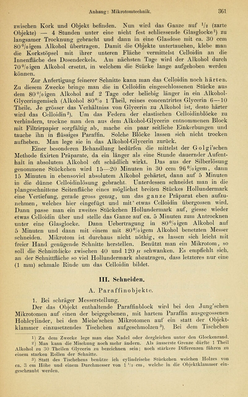 zwischen Kork und Objekt befinden, Nun wird das Ganze auf Va (zarte Objekte) — 4 Stunden unter eine nicht fest schliessende Glasglocke^) zu langsamer Trocknung gebracht und dann in eine Glasdose mit ca. 30 ccm 80°/oigem Alkohol übertragen. Damit die Objekte untertauchen, klebe man die Korkstöpsel mit ihrer unteren Fläche vermittelst Celloidin an die Innenfläche des Dosendeckels. Am nächsten Tage wird der Alkohol durch 70°/oigen Alkohol ersetzt, in welchem die Stücke lange aufgehoben werden können. Zur Anfertigung feinerer Schnitte kann man das Celloidin noch härten. Zu diesem Zwecke bringe man die in Celloidin eingeschlossenen Stücke aus dem 80°/oigen Alkohol auf 2 Tage oder beliebig länger in ein Alkohol- Glyceringemisch (Alkohol 80 /o 1 Theil, reines concentrirtes Glycerin 6—10 Theile. Je grösser das Verhältniss von Glycerin zu Alkohol ist, desto härter wird das Celloidin ^j. Um das Federn der elastischen Celloidinblöcke zu verhindern, trockne man den aus dem Alkohol-Glycerin entnommenen Block mit Filtrirpapier sorgfältig ab, mache ein paar seitliche Einkerbungen und tauche ihn in flüssiges Paraffin. Solche Blöcke lassen sich nicht trocken aufheben. Man lege sie in das Alkohol-Glycerin zurück. Einer besonderen Behandlung bedürfen die mittelst der Golgi'schen Methode fixirten Präparate, da ein länger als eine Stunde dauernder Aufent- halt in absolutem Alkohol oft schädlich wirkt. Das aus der Silberlösung genommene Stückchen wird 15—20 Minuten in 30 ccm 96°/oigem, dann 15 Minuten in ebensoviel absolutem Alkohol gehärtet, dann auf 5 Minuten in die dünne Celloidinlösung gebracht. Unterdessen schneidet man in die plan geschnittene Seitenfläche eines möglichst breiten Stückes Hollundermark eine Vertiefung, gerade gross genug, um das ganze Präparat eben aufzu- nehmen , welches hier eingefügt und mit '■ etwas Celloidin übergössen wird. Dann passe man ein zweites Stückchen Hollundermark auf, giesse wieder etwas Celloidin über und stelle das Ganze auf ca. 5 Minuten zum Antrocknen unter eine Glasglocke. Dann Uebertragung in 80°/oigen Alkohol auf 5 Minuten und dann mit einem mit 80/oigem Alkohol benetzten Messer schneiden. Mikrotom ist durchaus nicht nöthig, es lassen sich leicht mit freier Hand genügende Schnitte herstellen. Benützt man ein Mikrotom, so soll die Schnittdicke zwischen 40 und 120 |(< schwanken. Es empfiehlt sich, an der Schnittfläche so viel Hollundermark abzutragen, dass letzteres nur eine (1 mm) schmale Rinde um das Celloidin bildet. III. Schneiden. A. Paraffinobjekte. 1. Bei schräger Messerstellung. Der das Objekt enthaltende Paraffinblock wird bei den Jung'schen Mikrotomen auf einen der beigegebenen, mit hartem Paraffin ausgegossenen Hohlcylinder, bei den Miehe'schen Mikrotomen auf ein statt der Objekt- klammer einzusetzendes Tischchen aufgeschmolzen ^). Bei dem Tischchen 1) Zu dem Zwecke lege man eine Nadel oder dergleichen unter den Glockenrand. a) Man kann die Mischung noch mehr ändern. Als äusserste Grenze dürfte 1 Theil Alkohol zu 30 Theilen Glycerin zu bezeichnen sein; noch stärkere Diflerenzen führen zu einem starken EoUen der Schnitte. 3) Statt des Tischchens benütze ich cyliudrische Stückchen weichen Holzes von ca. 3 cm Höhe und einem Durchmesser von 1 Va cm, welche in die Objektklammer ein- geschraubt werden.
