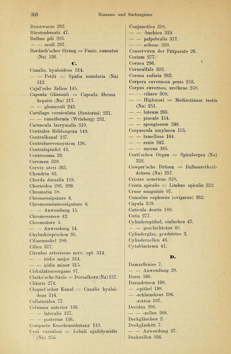 Brustwarze 292. Bürstenbesatz 47. Bulbus pili 283. oculi 297. Burdach'scher Strang = Funic. cuneatus (Na) 136, C. Canalis, hyaloideus 314. Petiti = Spatia zonularia (Na) 312. Cajal'sche Zellen 145. Capsula Glissonii = Capsula iibrosa hepatis (Na) 217. —• — glomeruli 243. Cartilago corniculata (Santorini) 231. — — cuneiformis (Wrisberg) 231. Caruncula lacrymalis 319. Centrales Höhlengrau 149. Centralkanal 137. Centralnervensystem 136. Centralspindel 43. Centrosoma 39. Cerumen 339. Cervix uteri 265. Cliondrin 63. Chorda dorsaljs 118. Chorioidea 296, 299. Chromatin 38. Chromessigsäure 6. Chromosmiumessigsäure 6. — — Anwendung 15. Chromosomen 42. Chromsäure 4. — — Anwendung 14. Chyluskörperchen 95. Ciliarmuskel 280. Cilien 317. Circulus arteriosus nerv. opt. 314. — — iridis major 314. iridis minor 315. Cirkulationsorgane 87. Clarke'sche Säule = Dorsalkern (Na) 137. Clitoris 274. Cloquet'scher Kanal = Canalis hyaloi- deus 314. Collateralen 77. Columna anterior 136. lateralis 137. — — posterior 136. Compacte Knochensubstanz 113. Coni vasculosi =r Lobuli epididymidis (Na) 255. Conjunctiva 318. buchten 319. — — palpebralis 317. sclerae 319. Conserviren der Präparate 26. Corium 277. Cornea 296. ■ * Cornealfalz 302. Corona radiata 262. Corpora cavernosa penis 258. Corpus cavernos, urethrae 258. ciliare 300. — — Highmori = Mediastinum testis (Na) 251. luteum 263. — — pineale 154. — — spongiosum 248. Corpuscula amylacea 155. — — lamellosa 164. — — renis 242. — — Saccus 165. Corti'sches Organ = Spiralorgan (Na) 332. Cowper'sche Drüsen = Bulbourethral- drüsen (Na) 257, Cristae acusticae 328. Crista spiralis = Limbus spiralis 332. Cruor sanguinis 97. Cumulus oophorus (ovigerus) 262. Cupula 329. Cuticula dentis 180. Cutis 277. Cylinderepithel, einfaches 47. — — geschichtetes 48. Cylinderglas, graduirtes 3. Cylinderzellen 46. Cytoblastema 41. Damarfirniss 7. — — Anwendung 28. Darm 196. Darmdrüsen 198. — -epithel 198. — -Schleimhaut 196. — -zotten 197. Decidua 266. — — -Zellen 268. Deckgläschen 2. Deckglaskitt 7. — — Anwendung 27. Deckzellen 324.