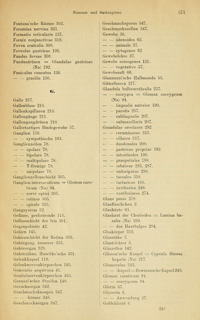 Fontana'sche Räume 302. Foramina nervina 331. Formatio reticularis 137. Fornix conjunctivae 319. Fovea centralis 30S. Foveolae gastricae 193. Fundus foveae 308. Fundusdrüsen ^ Glandulae gastricae (Na) 192. Funiculus cuneatus 136. gracilis 136. . G. Galle 217. Gallenblase 210. Gallenkapillaren 213. Gallengänge 211. Gallengangdrüsen 210. Gallertartiges Bindegewebe 57. Ganglien 159. — — sympathische 161. Ganglienzellen 78. — — apolare 78. — — bipolare 78. — — raultipolare 78. T-förmige 78. — — unipolare 78. Ganglienzellenschicht 305. Ganglion intercaroticum ^ Glomus caro- ticum (Na) 94. — — nervi optici 305. — — retinae 305. — — Spirale 335. Gangsystem 52. Gefässe, perforirende 115. CTefässschicht der Iris 301. Gegenpolseite 42. Gehirn 145. Gebirnschicht der Retina 303. Gehörgang, äusserer 315. Gehörorgan 328. Gehörzähne, Huschke'sche 331. Gelenkkapsel 119. Gelenknerv'enkörperchen 165. Generatio aequivoca 41. Genitalnervenkörperchen 165. Gennari'scher Streifen 148. Geruchsorgan 342. Gescbmacksknospen 347. kürner 348. Gescbmacksorgan 347. Geschmacksporus 347. Geschmackszellen 347. Gewebe 36. — — adenoides 62. — — animale 37. — — cytogenes 62. Gewebelehre 37. Gewebe osteogenes 121. vegetative 37. Gewebssaft 66. Giannuzzi'sche Halbmonde 55. Gitterfasern 217. Glandula bulbom-ethi-alis 257. — — coccygea = Glomus coccygeum (Na) 94. — — lingualis anterior 190. — — parotis 207. — — subungualis 207. — — submaxillaris 207. Grandulae areolares 292. — — ceruminosae 315. — — ciliares 317. — — duodenales 200. — — gastricae propriae 192. — — intestinales 198. — — praeputiales 288. — — sebaceae 283, 287. sudoriparae 288. — — tarsales 318. — — tartaricae 185. — — uretbi-ales 248. — — vestibuläres 274. Glans penis 258. Glasfläschchen 2. Glasbäute 61. Glashaut der Chorioidea = Lamina ba- salis (Nai 299. — — des Haarbalges 284. Glaskörper 312. Glasstäbe 3. Glastriebter 3. Giiazellen 142. Glisson'scbe Kaspel = Capsula fibrosa bepatis (Na) 217. Glomerulus 243. — — -kapsel^BowmanscheKapsel243. Glomus caroticum 94. — — coccygeum 94. Glntin 57. Glycerin 6. Anwendung 27. Goldchlorid 6. 24*