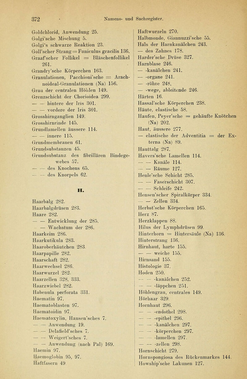 Goldchlorid, Anwendung 25. Gülgi'sche Mischung 5. Golgi's schwarze Reaktion 23. Goll'scher Strang =:Funiculus gracilis 136. Graafscher Follikel = BläschenfoUikel 261. Grandry'sche Körperchen 163. Granulationen, Pacchioni'sche = Arach- noideal-Granulationen (Na) 156. Grau der centralen Höhlen 149. Grenzschicht der Chorioidea 299. — — hintere der Iris 301. — — vordere der Iris 301. Grosshirnganglien 149. Grosshirnrinde 145. Grundlamellen äussere 114. innere 115. Grundmembranen 61. Grundsubstanzen 45. Grundsubstanz des fibrillären Bindege- webes 57. — — des Knochens 65. — — des Knorpels 62. H. Haarbalg 282. Haarbalgdrüsen 283. Haare 282. — — Entwicklung der 285. — — Wachstum der 286. Haarkeim 286. Haarkutikula 283. Haaroberhäutchen 283. Haarpapille 282. Haarschaft 282. Haarwechsel 286. Haarwurzel 282. Haarzellen 328, 333. Haarzwiebel 282. Habenula perforata 331. Haematin 97. Haematoblasten 97. Haematoidin 97. Haematoxylin, Hansen'sches 7. — — Anwendung 19. — — Delafield'sches 7. — — Weigert'sches 7. — — Anwendung (nach Pal) 169. Haemin 97. Haemoglobin 95, 97. Haftfasern 49. Haftwurzehi 270. Halbmonde, Giannuzzi'sche 55. Hals der Harnkanälchen 243. — des Zahnes 178. Harder'sche Drüse 327. Harnblase 246. — -kanälchen 241. — -Organe 241. röhre 248. — -wege, ableitende 246. Härten 16. Hassal'sche Körperchen 238. Häute, elastische 58. Haufen, Peyer'sche = gehäufte Knötchen (Na) 202. Haut, äussere 277. — elastische der Adventitia = der Ex- terna (Na) 89. Hauttalg 287. Havers'sche Lamellen 114. — — Kanäle 114. Räume 127. Henle'sche Schicht 285. Faserschicht 307. Schleife 242. Hensen'scher Spiralkörper 384. Zellen 334. Herbst'sche Körperchen 165. Herz 87. Herzklappen 88. Hilus der Lymphdrüsen 99. Hinterhorn = Hintersäule (Na) 136. Hinterstrang 136. Hirnhaut, harte 155. — — weiche 155. Hirnsand 155. Histologie 37. Hoden 250. — — -kanälchen 252. — — -läppchen 251. Höhlengrau, centrales 149. Hörhaar 329. Hornhaut 296. endothel 298. epithel 296. kanälchen 297. — — -körperchen 297. lamellen 297. Zellen 298. Hornschicht 279. Hornspongiosa des Rückenmarkes 144. Howshijj'sche Lakunen 127.