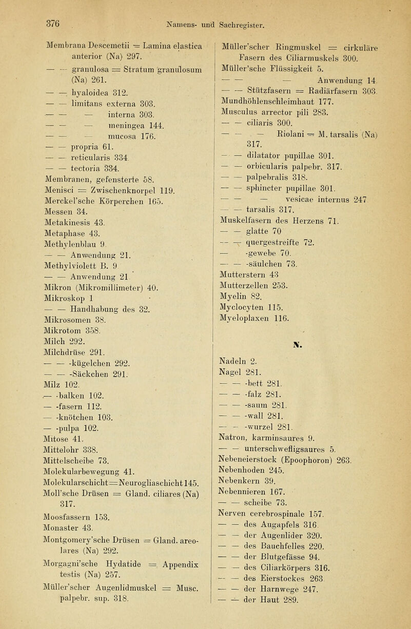 Membrana Descemetii - Lamina elastica anterior (Na) 297. — — granulosa = Stratum graniüosum (Na) 261. — —: byaloidea 312. limitans externa 303. — — — interna 303. — — — meningea 144. — — — mucosa 176. — — propria 61. — — reticularis 334, — — tectoria 334. JVIembranen, gefensterte 58. Menisci = Zwischenknorpel 119. Merckel'sche Körperchen 165. Messen 34. Metakinesis 43. Metaphase 43. Methylenblau 9. — — Anwendung 21. Methylviolett B. 9 — — Anwendung 21. Mikron (Mikromillimeter) 40. Mikroskop 1 — — Handhabung des 32. Mikrosomen 38. Mikrotom 358. Milch 292. Milchdrüse 291. kügelchen 292. Säckchen 291. Milz 102. .— -balken 102. — -fasern 112. — -knötchen 103. — -pulpa 102. Mitose 41. Mittelohr 338. Mittelscheibe 73. Molekularbewegung 41. Molekularschicht=Neurogliaschicht 145. Moll'sche Drüsen = Gland. ciliares (Na) 317. Moosfassern 153. Monaster 43. Montgomery'sche Drüsen = Gland. areo- lares (Na) 292. Morgagni'sche Hydatide = Appendix testis (Na) 257. MüUer'scher Augenlidmuskel = Muse. palpebr. sup. 318. MüUer'scher Ringmuskel = cirkuläre Tasern des Ciliarmuskels 300. MüUer'sche Flüssigkeit 5. — Anwendung 14. Stützfasern = Radiärfasern 303. Mundhöhlenschleimhaut 177. Musculus arrector pili 283. ciliaris 300. — — — Riolani — M.tarsalis (Na) 317. — — dilatator pupillae 301. — — orbicularis palpebr. 317. palpebralis 318. sphincter pupillae 301. — — — vesicae internus 247 — — tarsalis 317. Muskelfasern des Herzens 71. glatte 70 quergestreifte 72. — -gewebe 70. — — -säulchen 73. Mutterstern 48 Mutterzellen 253. Myelin 82. Myclocyten 115. Myeloplaxen 116. Nadeln 2. Nagel 281. -bett 281. -falz 281. — säum 281. wall 281. — - -Wurzel 281. Natron, karminsaures 9. — — unterschwefligsaures 5. Nebeneierstock (Epoophoron) 263. Nebenhoden 245. Nebenkern 39. Nebennieren 167. — — Scheibe 73. Nerven cerebrospinale 157. des Augapfels 316. — — der Augenlider 320. • des Bauchfelles 220. der Blutgefässe 94. — — des Ciliarkörpers 316. — — des Eierstockes 263 — — der Harnwege 247. der Haut 289.