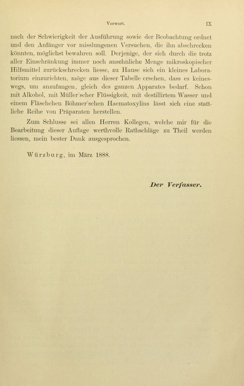 nach der Schwierigkeit der Ausführung sowie der Beobachtung ordnet und den Anfänger vor misshmgenen Versuchen, die ihn abschrecken köiuiten, möghchst bewahren soll. Derjenige, der sich durch die trotz aller Einschränkung immer noch ansehnliche Menge mikroskopischer Hilfsmittel zurückschrecken Hesse, zu Hause sich ein kleines Labora- torium einzurichten, möge aus dieser Tabelle ersehen, dass es keines- wegs, um anzufangen, gleich des ganzen Apparates bedarf. Schon mit Alkohol, mit Müller'scher Flüssigkeit, mit destillirtem Wasser und einem Fläschchen Böhmer'schen Haematoxylins lässt sich eine statt- liche Reihe von Präparaten herstellen. Zum Schlüsse sei allen Herren Kollegen, welche mir für die Bearbeitung dieser Auflage werthvolle Rathschläge zu Theil werden Hessen, mein bester Dank ausgesprochen. Würzburg, im März 1888.