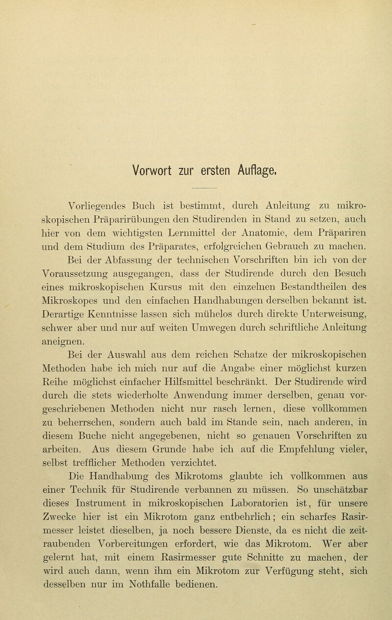 Vorliegendes Buch ist bestimmt, durch Anleitung zu mikro- skopischen Präparirübungen den Studirenden in Stand zu setzen, auch hier von dem wichtigsten Lernmittel der Anatomie, dem Präpariren und dem Studium des Präparates, erfolgreichen Gebrauch zu machen. Bei der Abfassung der technischen Vorschriften bin ich von der Voraussetzung ausgegangen, dass der Studirende durch den Besuch eines mikroskopischen Kursus mit den einzelnen Bestandtheilen des Mikroskopes und den einfachen Handhabungen derselben bekannt ist. Derartige Kenntnisse lassen sich mühelos durch direkte Unterweisung, schwer aber und nur auf weiten Umwegen durch schriftliche Anleitung aneignen. Bei der Auswahl aus dem reichen Schatze der mikroskopischen Methoden habe ich mich nur auf die Angabe einer möglichst kurzen Reihe möglichst einfacher Hilfsmittel beschränkt. Der Studirende wird durch die stets wiederholte Anwendung immer derselben, genau vor- geschriebenen Methoden nicht nur rasch lernen, diese vollkommen zu beherrschen, sondern auch bald im Stande sein, nach anderen, in diesem Buche nicht angegebenen, nicht so genauen Vorschriften zu arbeiten. Aus diesem Grunde habe ich auf die Empfehlung vieler, selbst trefflicher Methoden verzichtet. Die Handhabung des Mikrotoms glaubte ich vollkommen aus einer Technik für Studirende verbannen zu müssen. So unschätzbar dieses Instrument in mikroskopischen Laboratorien ist, für unsere Zwecke hier ist ein Mikrotom ganz entbehrlich; ein scharfes Rasir- messer leistet dieselben, ja noch bessere Dienste, da es nicht die zeit- raubenden Vorbereitungen erfordert, wie das Mikrotom. Wer aber gelernt hat, mit einem Pasirmesser gute Schnitte zu machen, der wird auch dann, wenn ihm ein Mikrotom zur Verfügung steht, sich desselben nur im Nothfalle bedienen.