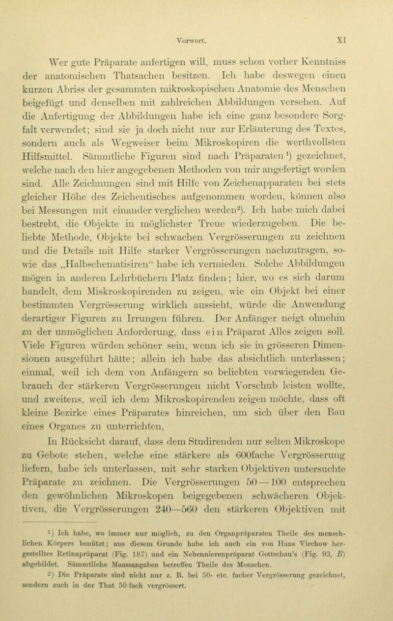 Wer gute Präparate anfertigen will, muss schon vorher Kenntniss der anatomischen Thatsachen besitzen. Ich habe deswegen einen kurzen Abriss der gesammten mikroskopischen Anatomie des Menschen beigefügt und denselben mit zahlreichen Abbildungen versehen. Auf die Anfertigung der Abbildungen habe ich eine ganz besondere Sorg- falt verwendet; sind sie ja doch nicht nur zur Erläuterung des Textes, sondern auch als Wegweiser beim Mikroskopiren die werthvollsten Hilfsmittel. Sämmtliche Figuren sind nach Präparaten^) gezeichnet, welche nach den hier angegebenen Methoden von mir angefertigt worden sind. Alle Zeichnungen sind mit Hilfe von Zeichenapparaten bei stets gleicher Höhe des Zeichentisches aufgenommen worden, können also bei Messungen mit einander verglichen werden^). Ich habe mich dabei bestrebt, die Objekte in möglichster Treue wiederzugeben. Die be- liebte Methode, Objekte bei schwachen Vergrösserungen zu zeichnen und die Details mit Hilfe starker Vergrösserungen nachzutragen, so- wie das „Halbschematisiren habe ich vermieden. Solche Abbildungen mögen in anderen Lehrbüchern Platz finden; hier, wo es sich darum handelt, dem Miskroskopirenden zu zeigen, wie ein Objekt bei einer bestimmten Vergrösserung wirkhch aussieht, würde die Anwendung derartiger Figuren zu Irrungen führen. Der Anfänger neigt ohnehin zu der unmöglichen Anforderung, dass ein Präparat Alles zeigen soll. Viele Figuren würden schöner sein, wenn ich sie in grösseren Dimen- sionen ausgeführt hätte; allein ich habe das absichtlich unterlassen; einmal, weil ich dem von Anfängern so beliebten vorwiegenden Ge- brauch der stärkeren Vergrösserungen nicht Vorschub leisten wollte, und zweitens, weil ich dem Mikroskopirenden zeigen möchte, dass oft kleine Bezirke eines Präparates hinreichen, um sich über den Bau eines Organes zu unterrichten, In Rücksicht darauf, dass dem Studirenden nur selten Mikroskope zu Gebote stehen, welche eine stärkere als GOOfache Vergrösserung liefern, habe ich unterlassen, mit sehr starken Objektiven untersuchte Präparate zu zeichnen. Die Vergrösserungen 50 —100 entsprechen den gewöhnlichen Mikroskopen beigegebenen schwächeren Objek- tiven, die Vergrösserungen 240—560 den stärkeren Objektiven mit 1) Ich habe, wo immer nur möglich, zu den Organpräparaten Theile des mensch- lichen Körpers benützt; aus diesem Grunde habe ich auch ein von Hans Virchow lier- gestelltes Ilctinapräparat (^Fig. 187) und ein Nebennierenpräparat Gottschau's (Fig. 93, ß) abgebildet. Sämmtliche Maa-ssangaben betred'en Theile des Menschen. '^) Die Präparate sind nicht nur z. K. bei 50- etc. facher Vergrösserung gezeichnet, sondern auch in der That .50 fach vergrössert.