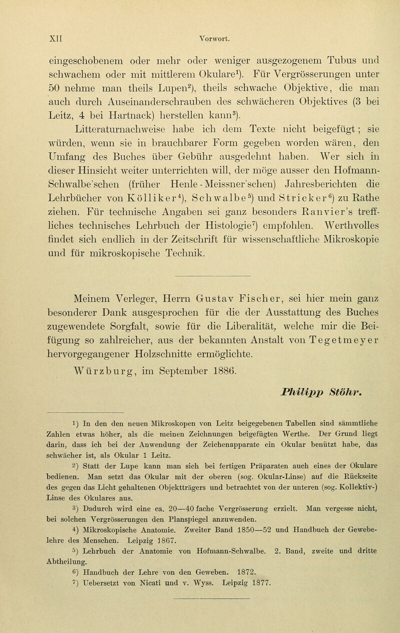 eingeschobenem oder mehr oder weniger ausgezogenem Tubus und schwachem oder mit mittlerem Okulare^). Für Vergrösserungen unter 50 nehme man theils Lupen^), theils schwache Objektive, die man auch durch Auseinanderschrauben des schwächeren Objektives (3 bei Leitz, 4 bei Hartnack) herstellen kann^). Litteraturnachweise habe ich dem Texte nicht beigefügt; sie würden, wenn sie in brauchbarer Form gegeben worden wären, den Umfang des Buches über Gebühr ausgedehnt haben. Wer sich in dieser Hinsicht weiter unterrichten will, der möge ausser den Hofmann- Schwalbe'schen (früher Henle - Meissner'sehen) Jahresberichten die Lehrbücher von Kölliker^), Schwalbe^) und Stricker^) zu Rathe ziehen. Für technische Angaben sei ganz besonders Ranvier's treff- liches technisches Lehrbuch der Histologie'^) empfohlen. Werthvolles findet sich endlich in der Zeitschrift für wissenschafthche Mikroskopie und für mikroskopische Technik. Meinem Verleger, Herrn Gustav Fischer, sei hier mein ganz besonderer Dank ausgesprochen für die der Ausstattung des Buches zugewendete Sorgfalt, sowie für die Liberalität, welche mir die Bei- fügung so zahlreicher, aus der bekannten Anstalt von Tegetmeyer hervorgegangener Holzschnitte ermöglichte. Würzburg, im September 1886. JPhilijyp Stöhr, 1) In den den neuen Mikroskopen von Leitz beigegebenen Tabellen sind sämmtliche Zahlen etwas höher, als die meinen Zeichnungen beigefügten Werthe. Der Grund liegt darin, dass ich bei der Anwendung der Zeichenapparate ein Okular benützt habe, das schwächer ist, als Okular 1 Leitz. 2) Statt der Lupe kann man sich bei fertigen Präparaten auch eines der Okulare bedienen. Man setzt das Okular mit der oberen (sog. Okular-Linse) auf die Rückseite des gegen das Licht gehaltenen Objektträgers und betrachtet von der unteren (sog. Kollektiv-) Linse des Okulares aus. 3) Dadurch wird eine ca. 20—40 fache Vergrösserung erzielt. Man vergesse nicht, bei solchen Vergrösserungen den Planspiegel anzuwenden. 4) Mikroskopische Anatomie. Zweiter Band 1850—52 und Handbuch der Gewebe- lehre des Menschen. Leipzig d867. 5) Lehrbuch der Anatomie von Hofmann-Schwalbe. 2. Band, zweite und dritte Abtheilung. 6) Handbuch der Lehre von den Geweben. 1872. ■?) Uebersetzt von Nicati und v. Wyss. Leipzig 1877.