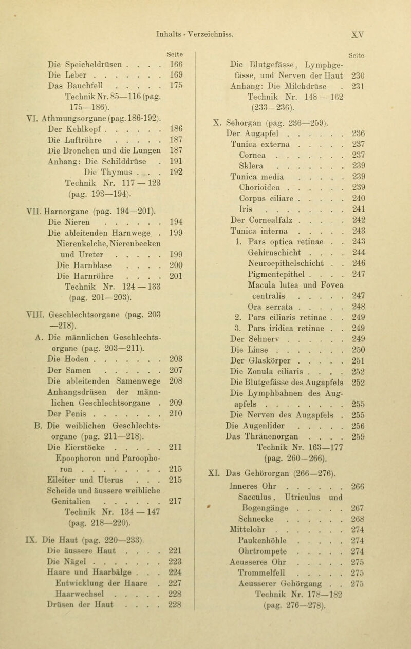 Seite Die Speicheldrüsen .... 166 Die Leber 169 Das Bauchfell 175 TechnikNr.85—116(pag. 175—186). VI. Athmungsorgane (pag. 186-192). Der Kehlkopf 186 Die Luftröhre 187 Die Bronchen und die Lungen 187 Anhang: Die Schilddrüse . 191 Die Thymus . . . 192 Technik Nr. 117 — 123 (pag. 193—194). VII. Harnorgane (pag. 194-201). Die Nieren 194 Die ableitenden Harnwege . 199 Nierenkelche, Nierenbecken und Ureter 199 Die Harnblase .... 200 Die Harnröhre .... 201 Technik Nr. 124 — 133 (pag. 201—203). VIII. Geschlechtsorgane (pag. 203 —218). A. Die männlichen Geschlechts- organe (pag. 203—211). Die Hoden 208 Der Samen 207 Die ableitenden Samenwege 208 Anhangsdrüsen der männ- lichen Geschlechtsorgane . 209 Der Penis 210 B. Die weiblichen Geschlechts- organe (pag. 211—218). Die Eierstöcke 211 Epoophoron und Paroopho- ron 215 Eileiter und Uterus . . . 215 Scheide und äussere weibliche Genitalien 217 Technik Nr. 134 — 147 (pag. 218—220). IX. Die Haut (pag. 220—233). Die äussere Haut . . . Die Nägel Haare und Haarbälge . . Entwicklung der Haare Haarwechsel . . . . Drü.sen der Haut . . . 221 223 224 227 228 228 Seite Die Blutgefässe, Lymphge- fässe, und Nerven der Haut 230 Anhang: Die Milchdrüse . 231 Technik Nr. 148 — 162 (233-236). X. Sehorgan (pag. 236—259). Der Augapfel 236 Tunica externa 237 Cornea 237 Sklera 239 Tunica media 239 Chorioidea 239 Corpus ciliare 240 Iris 241 Der Cornealfalz 242 Tunica interna 248 1. Pars optica retinae . . 243 Gehirnschicht .... 244 Neuroepithelschicht . . 246 Pigmentepithel .... 247 Macula lutea und Fovea centralis 247 Ora serrata 248 2. Pars ciliaris retinae . . 249 8. Pars iridica retinae . . 249 Der Sehnerv 249 Die Linse 250 Der Glaskörper 251 Die Zonula ciliaris .... 252 Die Blutgefässe des Augapfels 252 Die Lymphbahnen des Aug- apfels 255 Die Nerven des Augapfels . 255 Die Augenlider 256 Das Thränenorgan .... 259 Technik Nr. 163—177 (pag. 260-266). XI. Das Gehörorgan (266—276). Inneres Ohr 266 Sacculus, Utriculus und ' Bogengänge 267 Schnecke 268 Mittelohr 274 Paukenhöhle 274 Ohrtrompete 274 Aeu.sseres Ohr 275 Trommelfell 275 Aeusserer (iehörgang . . 275 Technik Nr. 178—182 (pag. 276-278).
