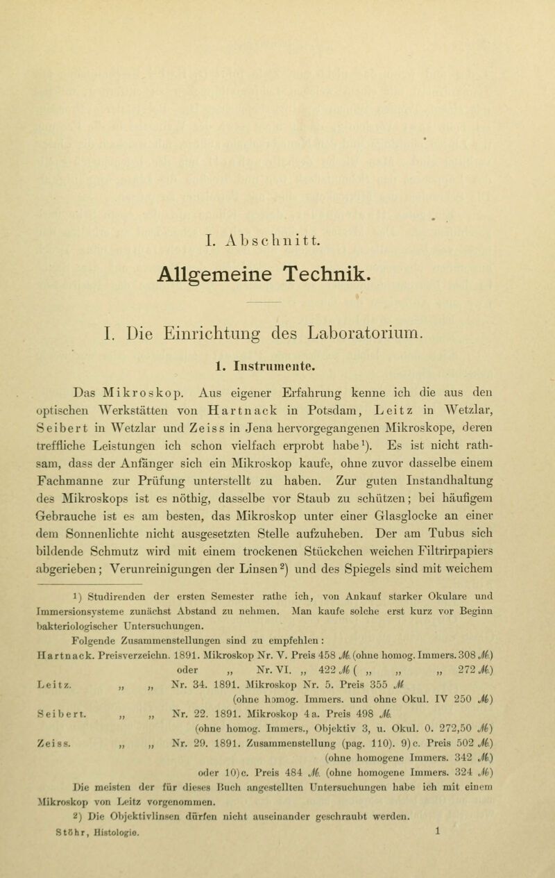 Allgemeine Technik. I. Die Einrichtung des Laboratorium. 1. Instrumente. Das Mikroskop. Aus eigener Erfahrung kenne ich die aus den optischen Werkstätten von Hartnack in Potsdam, Leitz in Wetzlar, Seibert in Wetzlar und Zeiss in Jena hervorgegangenen Mikroskope, deren treffliche Leistungen ich schon vielfach erprobt habe^). Es ist nicht rath- sam, dass der Anfanger sich ein Mikroskop kaufe, ohne zuvor dasselbe einem Fachmanne zur Prüfung unterstellt zu haben. Zur guten Instandhaltung des Mikroskops ist es nöthig, dasselbe vor Staub zu schützen; bei häufigem Gebrauche ist es am besten, das Mikroskop unter einer Glasglocke an einer dem Sonnenlichte nicht ausgesetzten Stelle aufzuheben. Der am Tubus sich bildende Schmutz wird mit einem trockenen Stückchen weichen Filtrirpapiers abgerieben; Verunreinigimgen der Linsen ^) und des Spiegels sind mit weichem 1) Studirenden der ersten Semester rathe ich, von Ankauf starker Okulare und Immersionsysteme zunächst Abstand zu nehmen. Man kaufe solche erst kurz vor Beginn bakteriologischer Untersuchungen. Folgende Zusammenstellungen sind zu empfehlen: Hartnack. Preisverzeichn. 1891. Mikroskop Nr. V. Preis 458 Jd. (ohne homog. Imniers. 308 M.) oder „ Nr. VI. „ 422 M { „ „ „ 272 M.) Leitz. „ „ Nr. 34. 1891. Mikroskop Nr. 5. Preis 355 Jf' (ohne homog. Immers. und ohne Okul. IV 250 Ji) Seibert. „ „ Nr. 22. 1891. Mikroskop 4a. Preis 498 Ji (ohne homog. Immers., Objektiv 3, u. Okul. 0. 272,50 Ji) Zeiss. „ „ Nr. 29. 1891. Zusammenstellung (pag. 110). 9)c. Preis 502 i^.) (ohne homogene Immers. 342 Ji) oder 10)c. Preis 484 Ji. (ohne homogene Immers. 324 Jb) Die meisten der für dieses lUich angestellten Untersuchungen habe ich mit einem Mikroskop von Leitz vorgenommen. 2) Die Objektivlinsen dürfen nicht auseinander geschraubt werden. StChr, Histologie. 1