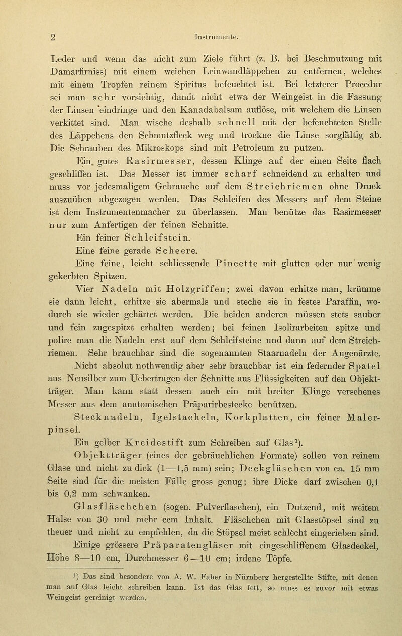 Leder und wenn das nicht zum Ziele führt (z. B. bei Beschmutzung mit Damarfirniss) mit einem weichen Leinwandläppchen zu entfernen, welches mit einem Tropfen reinem Spiritus befeuchtet ist. Bei letzterer Procedur sei man sehr vorsichtig, damit nicht etwa der Weingeist in die Fassung der Linsen 'eindringe und den Kanadabalsam auflöse, mit welchem die Linsen verkittet sind. Man wische deshalb schnell mit der befeuchteten Stelle des Läppchens den Schmutzfleck weg und trockne die Linse sorgfältig ab. Die Schrauben des Mikroskops sind mit Petroleum zu putzen. Ein. gutes Rasirmesser, dessen Klinge auf der einen Seite flach geschlifien ist. Das Messer ist immer scharf schneidend zu erhalten und muss vor jedesmaligem Gebrauche auf dem Streichriemen ohne Druck auszuüben abgezogen werden. Das Schleifen des Messers auf dem Steine ist dem Instrumentenmacher zu überlassen. Man benütze das Rasirmesser nur zum Anfertigen der feinen Schnitte. Ein feiner Schleifstein. Eine feine gerade Sc beere. Eine feine, leicht schliessende Pincette mit glatten oder nur'wenig gekerbten Spitzen. Vier Nadeln mit Holzgriffen; zwei davon erhitze man, krümme sie dann leicht, erhitze sie abermals und steche sie in festes Paraffin, wo- durch sie wieder gehärtet werden. Die beiden anderen müssen stets sauber und fein zugespitzt erhalten werden; bei feinen Isolirarbeiten spitze und polire man die Nadeln erst auf dem Schleifsteine und dann auf dem Streich- riemen. Sehr brauchbar sind die sogenannten Staarnadeln der Augenärzte. Nicht absolut nothwendig aber sehr brauchbar ist ein federnder Spatel aus Neusilber zum Uebertragen der Schnitte aus Flüssigkeiten auf den Objekt- träger. Man kann statt dessen auch ein mit breiter Klinge versehenes Messer aus dem anatomischen Präparirbestecke benützen. Stecknadeln, Igelstacheln, Korkplatten, ein feiner Maler- pinsel. Ein gelber Kreidestift zum Schreiben auf Glas^). Objektträger (eines der gebräuchlichen Formate) sollen von reinem Glase und nicht zu dick (1—1,5 mm) sein; Deckgläschen von ca. 15 mm Seite sind für die meisten Fälle gross genug; ihre Dicke darf zwischen 0,1 bis 0,2 mm schwanken. Glasfläschchen (sogen. Pulverflaschen), ein Dutzend, mit weitem Halse von 30 und mehr com Inhalt. Fläschchen mit Glasstöpsel sind zu theuer und nicht zu empfehlen, da die Stöpsel meist schlecht eingerieben sind. Einige grössere Präparatengläser mit eingeschlifienem Glasdeckel, Höhe 8—10 cm, Durchmesser 6—10 cm; irdene Töpfe. 1) Das sind besondere von A. W. Faber in Nürnberg hergestellte Stifte, mit denen man auf Glas leicht schreiben kann. Ist das Glas fett, so muss es zuvor mit etwas Weingeist gereinigt werden.