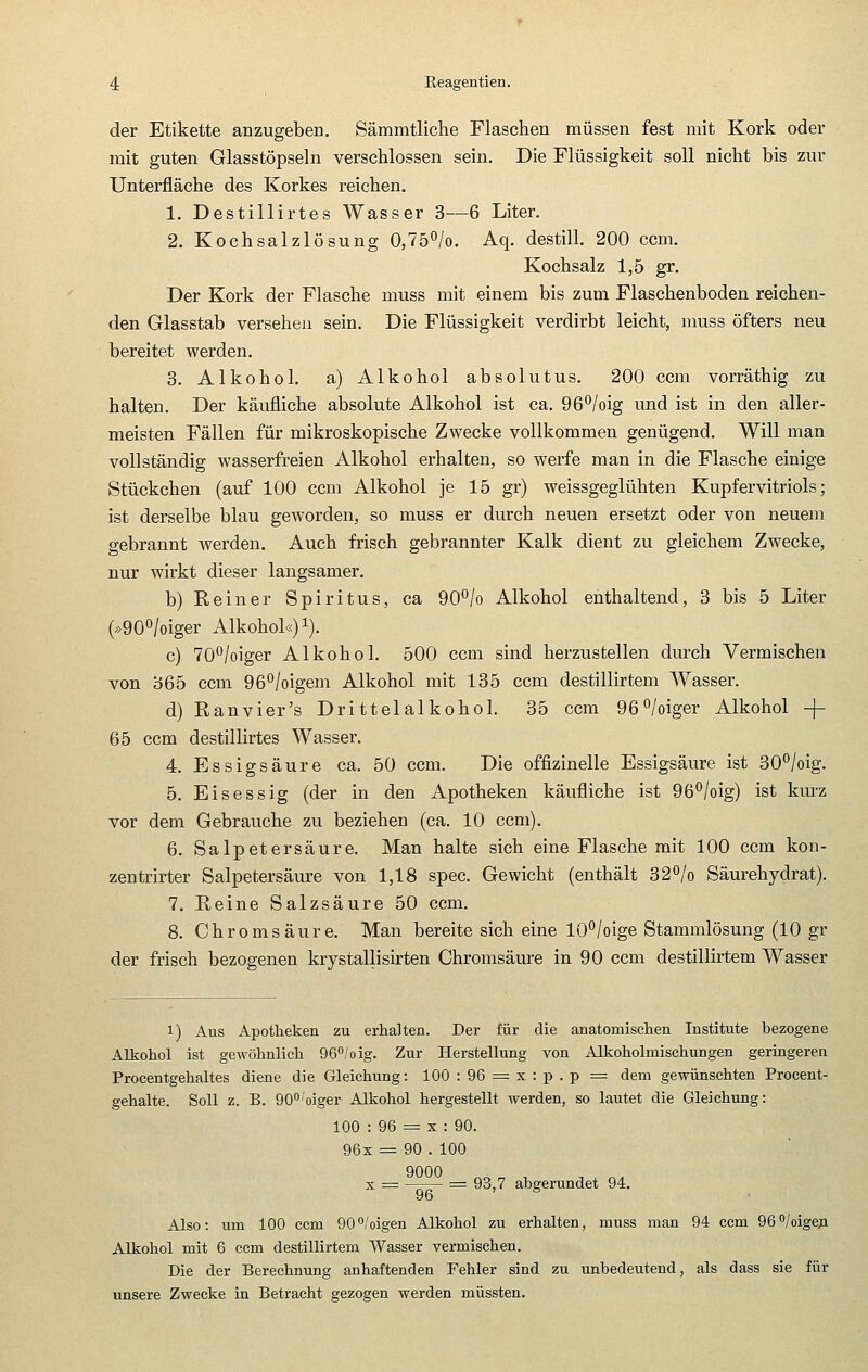 der Etikette anzugeben. Sämmtliche Flaschen müssen fest mit Kork oder mit guten Glasstöpseln verschlossen sein. Die Flüssigkeit soll nicht bis zur Unterfläche des Korkes reichen. 1. Destillirtes Wasser 3—6 Liter. 2. Kochsalzlösung 0,lb^lo. Aq. destill. 200 ccm. Kochsalz 1,5 gr. Der Kork der Flasche muss mit einem bis zum Flaschenboden reichen- den Glasstab versehen sein. Die Flüssigkeit verdirbt leicht, muss öfters neu bereitet werden. 3. Alkohol, a) Alkohol absolutus. 200 ccm vorräthig zu halten. Der käufliche absolute Alkohol ist ca. OB'^/oig und ist in den aller- meisten Fällen für mikroskopische Zwecke vollkommen genügend. Will man vollständig wasserfreien Alkohol erhalten, so werfe man in die Flasche einige Stückchen (auf 100 ccm Alkohol je 15 gr) weissgeglühten Kupfervitriols; ist derselbe blau geworden, so muss er durch neuen ersetzt oder von neuem gebrannt werden. Auch frisch gebrannter Kalk dient zu gleichem Zwecke, nur wirkt dieser langsamer. b) Reiner Spiritus, ca 90*^/o Alkohol enthaltend, 3 bis 5 Liter (»90°/oiger Alkohol«) i). c) 70^/oiger Alkohol. 500 ccm sind herzustellen durch Vermischen von 365 ccm 96°/oigeni Alkohol mit 135 ccm destillirtem Wasser. d) Ranvier's Drittelalkohol. 35 ccm 96°/oiger Alkohol -\- 65 ccm destillirtes Wasser. 4. Essigsäure ca. 50 ccm. Die offizinelle Essigsäure ist 30°/oig. 5. Eisessig (der in den Apotheken käufliche ist 96*'/oig) ist km'z vor dem Gebrauche zu beziehen (ca. 10 ccm). 6. Salpetersäure. Man halte sich eine Flasche mit 100 ccm kon- zentrirter Salpetersäure von 1,18 spec. Gewicht (enthält S2^lo Säurehydrat). 7. Reine Salzsäure 50 ccm. 8. Chromsäure. Man bereite sich eine 10°/oige Stammlösung (10 gr der frisch bezogenen krystallisirten Chromsäure in 90 ccm destillirtem Wasser 1) Aus Apotheken zu erhalten. Der für die anatomischen Institute bezogene Alkohol ist gewöhnlich 96°/oig. Zur Herstellung von Alkoholmischungen geringeren Procentgehaltes diene die Gleichung: 100 : 96 = x : p . p = dem gewünschten Procent- gehalte. Soll z. B. QC^'oiger Alkohol hergestellt werden, so lautet die Gleichung: 100 : 96 = X : 90. 96x = 90 . 100 X = -r— = 93,7 abgerundet 94. 96 Also: um 100 ccm 900/oigen Alkohol zu erhalten, muss man 94 ccm 96/oigeja Alkohol mit 6 ccm destillirtem Wasser vermischen. Die der Berechnung anhaftenden Fehler sind zu unbedeutend, als dass sie für unsere Zwecke in Betracht gezogen werden müssten.