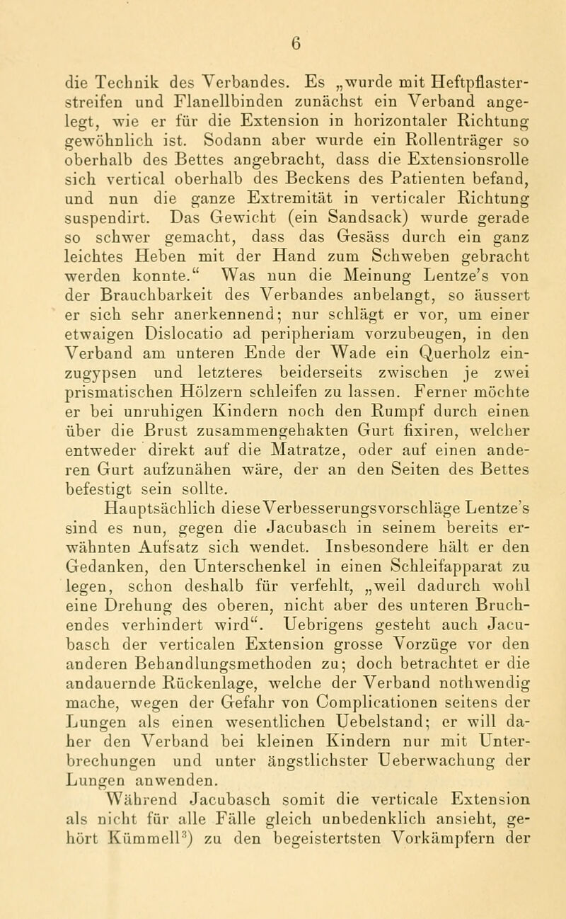 die Technik des Verbandes. Es „wurde mit Heftpflaster- streifen und Flanellbinden zunächst ein Verband ange- legt, wie er für die Extension in horizontaler Richtung gewöhnlich ist. Sodann aber wurde ein Rollenträger so oberhalb des Bettes angebracht, dass die ExtensionsroUe sich vertical oberhalb des Beckens des Patienten befand, und nun die ganze Extremität in verticaler Richtung suspendirt. Das Gewicht (ein Sandsack) wurde gerade so schwer gemacht, dass das Gesäss durch ein ganz leichtes Heben mit der Hand zum Schweben gebracht werden konnte. Was nun die Meinung Lentze's von der Brauchbarkeit des Verbandes anbelangt, so äussert er sich sehr anerkennend; nur schlägt er vor, um einer etwaigen Dislocatio ad peripheriam vorzubeugen, in den Verband am unteren Ende der Wade ein Querholz ein- zugypsen und letzteres beiderseits zwischen je zwei prismatischen Hölzern schleifen zu lassen. Ferner möchte er bei unruhigen Kindern noch den Rumpf durch einen über die Brust zusammengehakten Gurt fixiren, welcher entweder direkt auf die Matratze, oder auf einen ande- ren Gurt aufzunähen wäre, der an den Seiten des Bettes befestigt sein sollte. Hauptsächlich diese Verbesserungs vorschläge Lentze's sind es nun, gegen die Jacubasch in seinem bereits er- wähnten Aufsatz sich wendet. Insbesondere hält er den Gedanken, den Unterschenkel in einen Schleifapparat zu legen, schon deshalb für verfehlt, „weil dadurch wohl eine Drehung des oberen, nicht aber des unteren Bruch- endes verhindert wird. Uebrigens gesteht auch Jacu- basch der verticalen Extension grosse Vorzüge vor den anderen Behandlungsmethoden zu; doch betrachtet er die andauernde Rückenlage, welche der Verband nothwendig mache, wegen der Gefahr von Complicationen seitens der Lungen als einen wesentlichen Uebelstand; er will da- her den Verband bei kleinen Kindern nur mit Unter- brechungen und unter ängstlichster Ueberwachung der Lungen anwenden. Während Jacubasch somit die verticale Extension als nicht für alle Fälle gleich unbedenklich ansieht, ge- hört KümmelP) zu den begeistertsten Vorkämpfern der