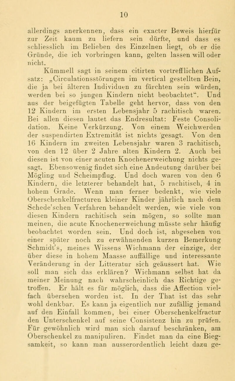 allerdings anerkennen, dass ein exacter Beweis hierfür zur Zeit kaum zu liefern sein dürfte, und dass es schliesslich im Belieben des Einzelnen liegt, ob er die Gründe, die ich vorbringen kann, gelten lassen will oder nicht, Kümmell sagt in seinem citirten vortrefflichen Auf- satz: „Circulationsstörungen im vertical gestellten Bein, die ja bei älteren Individuen zu fürchten sein würden, werden bei so jungen Kindern nicht beobachtet. Und aus der beigefügten Tabelle geht hervor, dass von den 12 Kindern im ersten Lebensjahr 5 rachitisch waren. Bei allen diesen lautet das Endresultat: Feste Consoli- dation. Keine Verkürzung. Von einem Weichwerden der suspendirten Extremität ist nichts gesagt. Von den 16 Kindern im zweiten Lebensjahr waren d rachitisch, von den 12 über 2 Jahre alten Kindern 2. Auch bei diesen ist von einer acuten Knochenerweichung nichts ge- sagt. Ebensowenig findet sich eine Andeutung darüber bei Mögling und Scheimpfiug. Und doch waren von den 6 Kindern, die letzterer behandelt hat, 5 rachitisch, 4 in hohem Grade. Wenn man ferner bedenkt, wie viele Oberschenkelfracturen kleiner Kinder jährlich nach dem Schede'schen Verfahren behandelt werden, wie viele von diesen Kindern rachitisch sein mögen, so sollte man meinen, die acute Knochenerweichung müsste sehr häufig beobachtet worden sein. Und doch ist, abgesehen von einer später noch zu erwähnenden kurzen Bemerkung Schmidt's, meines Wissens Wichmann der einzige, der über diese in hohem Maasse auffällige und interessante Veränderung in der Litteratur sich geäussert hat. Wie soll man sich das erklären? Wichmann selbst hat da meiner Meinung nach wahrscheinlich das Richtige ge- troffen. Er hält es für möglich, dass die Affection viel- fach übersehen worden ist. In der That ist das sehr wohl denkbar. Es kann ja eigentlich nur zufällig jemand auf den Einfall kommen, bei einer Oberschenkelfractur den Unterschenkel auf seine Consistenz hin zu prüfen. Für gewöhnlich wird man sich darauf beschränken, am Oberschenkel zu manipuliren. Findet man da eine Bieg- samkeit, so kann man ausserordentlich leicht dazu ge-