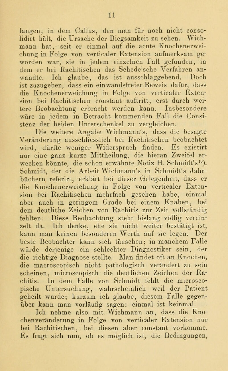 langen, in dem Callus, den man für noch nicht conso- lidirt hält, die Ursache der Biegsamkeit zu sehen. Wich- mann hat, seit er einmal auf die acute Knochenerwei- chung in Folge von verticaler Extension aufmerksam ge- worden war, sie in jedem einzelnen Fall gefunden, in dem er bei Rachitischen das Schede'sche Verfahren an- wandte. Ich glaube, das ist ausschlaggebend. Doch ist zuzugeben, dass ein einwandsfreier Beweis dafür, dass die Knochenerweichung in Folge von verticaler Exten- sion bei Rachitischen constant auftritt, erst durch wei- tere Beobachtung erbracht werden kann. Insbesondere wäre in jedem in Betracht kommenden Fall die Consi- stenz der beiden Unterschenkel zu vergleichen. Die weitere Angabe Wichmann's, dass die besagte Veränderung ausschliesslich bei Rachitischen beobachtet wird, dürfte weniger Widerspruch finden. Es existirt nur eine ganz kurze Mittheilung, die hieran Zweifel er- wecken könnte, die schon erwähnte Notiz H. Schmidt's'^). Schmidt, der die Arbeit Wichmann's in Schmidt's Jahr- büchern referirt, erklärt bei dieser Gelegenheit, dass er die Knochenerweichung in Folge von verticaler Exten- sion bei Rachitischen mehrfach gesehen habe, einmal aber auch in geringem Grade bei einem Knaben, bei dem deutliche Zeichen von Rachitis zur Zeit vollständig fehlten. Diese Beobachtung steht bislang völlig verein- zelt da. Ich denke, ehe sie nicht weiter bestätigt ist, kann man keinen besonderen Werth auf sie legen. Der beste Beobachter kann sich täuschen; in manchem Falle würde derjenige ein schlechter Diagnostiker sein, der die richtige Diagnose stellte. Man findet oft an Knochen, die macroscopisch nicht pathologisch verändert zu sein scheinen, microscopisch die deutlichen Zeichen der Ra- chitis. In dem Falle von Schmidt fehlt die microsco- pische Untersuchung^ wahrscheinlich weil der Patient geheilt wurde; kurzum ich glaube, diesem Falle gegen- über kann man vorläufig sagen: einmal ist keinmal. Ich nehme also mit Wichmann an, dass die Kno- chenveränderung in Folge von verticaler Extension nur bei Rachitischen, bei diesen aber constant vorkomme. Es fragt sich nun, ob es möglich ist, die Bedingungen,