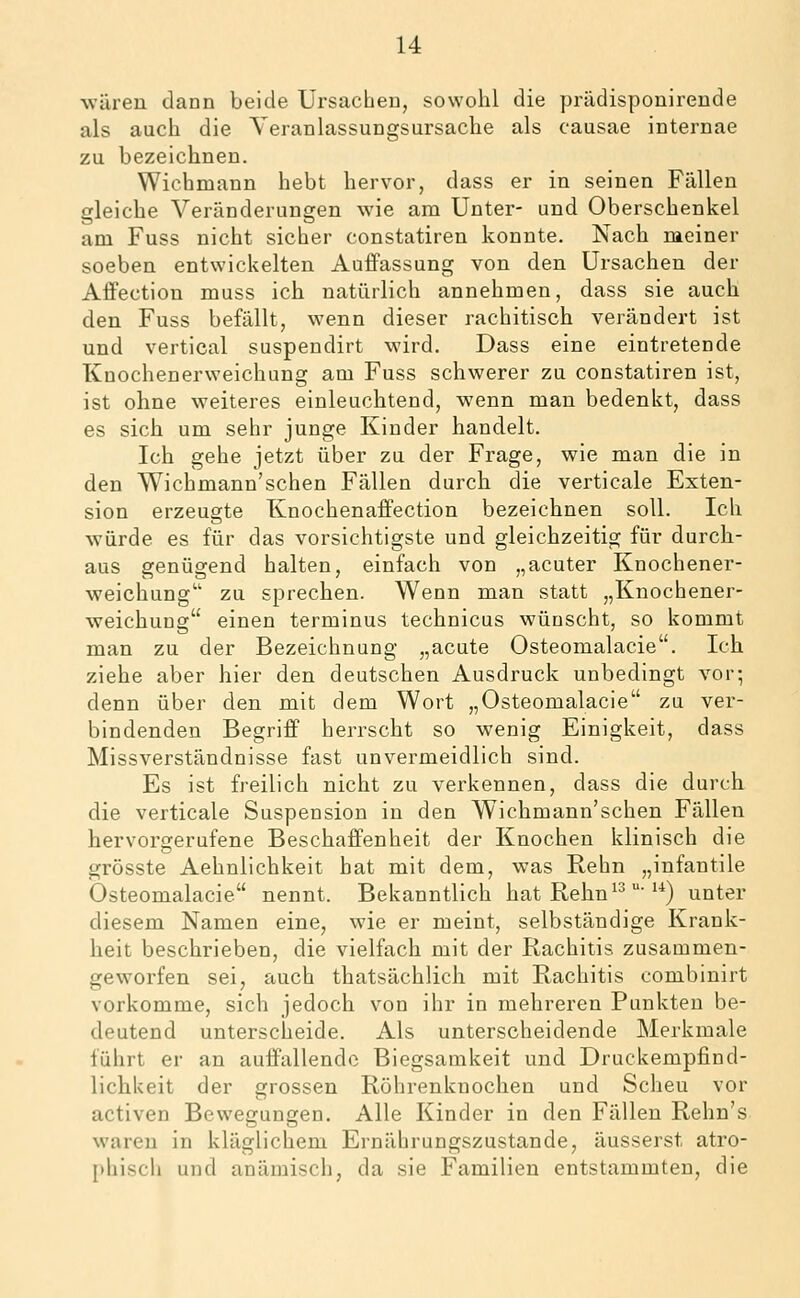 wären dann beide Ursachen, sowohl die prädisponirende als auch die Yeranlassungsursache als causae internae zu bezeichnen. Wichmann hebt hervor, dass er in seinen Fällen gleiche Veränderungen wie am Unter- und Oberschenkel am Fuss nicht sicher constatiren konnte. Nach meiner soeben entwickelten Auffassung von den Ursachen der Affection muss ich natürlich annehmen, dass sie auch den Fuss befällt, wenn dieser rachitisch verändert ist und vertical suspendirt wird. Dass eine eintretende Knochenerweichung am Fuss schwerer zu constatiren ist, ist ohne weiteres einleuchtend, wenn mau bedenkt, dass es sich um sehr junge Kinder handelt. Ich gehe jetzt über zu der Frage, wie man die in den Wichmann'sehen Fällen durch die verticale Exten- sion erzeugte Knochenaffection bezeichnen soll. Ich würde es für das vorsichtigste und gleichzeitig für durch- aus genügend halten, einfach von „acuter Knochener- weichung zu sprechen. Wenn man statt „Knochener- weichung einen terminus technicus wünscht, so kommt man zu der Bezeichnung „acute Osteomalacie. Ich ziehe aber hier den deutschen Ausdruck unbedingt vor; denn über den mit dem Wort „Osteomalacie zu ver- bindenden Begriff herrscht so wenig Einigkeit, dass Missverständnisse fast unvermeidlich sind. Es ist freilich nicht zu verkennen, dass die durch die verticale Suspension in den Wichmann'schen Fällen hervorgerufene Beschaffenheit der Knochen klinisch die grösste Aehnlichkeit hat mit dem, was Rehn „infantile Osteomalacie nennt. Bekanntlich hat Rehn ^^ ■'*) unter diesem Namen eine, wie er meint, selbständige Krank- heit beschrieben, die vielfach mit der Rachitis zusammen- geworfen sei, auch thatsächlich mit Rachitis combinirt vorkomme, sich jedoch von ihr in mehreren Punkten be- deutend unterscheide. Als unterscheidende Merkmale führt er an auffallende Biegsamkeit und Druckempfind- lichkeit der grossen Röhrenknochen und Scheu vor activen Bewegungen. Alle Kinder in den Fällen Rehn's waren in kläglichem Ernährungszustande, äusserst atro- phisch und anämisch, da sie Familien entstammten, die