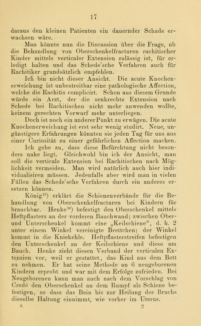 daraus den kleinen Patienten ein dauernder Schade er- wachsen wäre. Man könnte nun die Discussion über die Frage, ob die Behandlung von Oberschenkelfracturen rachitischer Kinder mittels verticaler Extension zulässig ist, für er- ledigt halten und das Schede'sehe Verfahren auch für Rachitiker grundsätzlich empfehlen. Ich bin nicht dieser Ansicht. Die acute Knochen- erweichung ist unbestreitbar eine pathologische AfPection, welche die Rachitis complicirt. Schon aus diesem Grunde würde ein Arzt, der die senkrechte Extension nach Schede bei Rachitischen nicht mehr anwenden wollte, keinem gerechten Vorwurf mehr unterliegen. Doch ist noch ein andererPunkt zu erwägen. Die acute Knochenerweichung ist erst sehr wenig studirt. Neue, un- günstigere Erfahrungen könnten sie jeden Tag für uns aus einer Curiosität zu einer gefährlichen Affection machen. Ich gebe zu, dass diese Befürchtung nicht beson- ders nahe liegt. Gleichwohl bin ich der Ansicht, man soll die verticale Extension bei Rachitischen nach Mög- lichkeit vermeiden. Man wird natürlich auch hier indi- vidualisiren müssen. Jedenfalls aber wird man in vielen Fällen das Schede'sehe Verfahren durch ein anderes er- setzen können. König^^) erklärt die Schienenverbände für die Be- handlung von Oberschenkelfracturen bei Kindern für brauchbar. Henke^°) befestigt den Oberschenkel mittels Heftpflasters an der vorderen ßauchwand; zwischen Ober- und Unterschenkel kommt eine „Keilschiene, d. h. 2 unter einem Winkel vereinigte Brettchen; der Winkel kommt in die Kniekehle. Heftpflasterstreifen befestigen den Unterschenkel an der Keilschiene und diese am Bauch. Henke zieht diesen Verband der verticalen Ex- tension vor, weil er gestattet, das Kind aus dem Bett zu nehmen. Er hat seine Methode an 6 neugeborenen Kindern erprobt und war mit dem Erfolge zufrieden. Bei Neugeborenen kann man auch nach dem Vorschlag von Crede den Oberschenkel an dem Rumpf als Schiene be- festigen, so dass das Bein bis zur Heilung des Bruchs dieselbe Haltung einnimmt, wie vorher im Uterus. s. -0