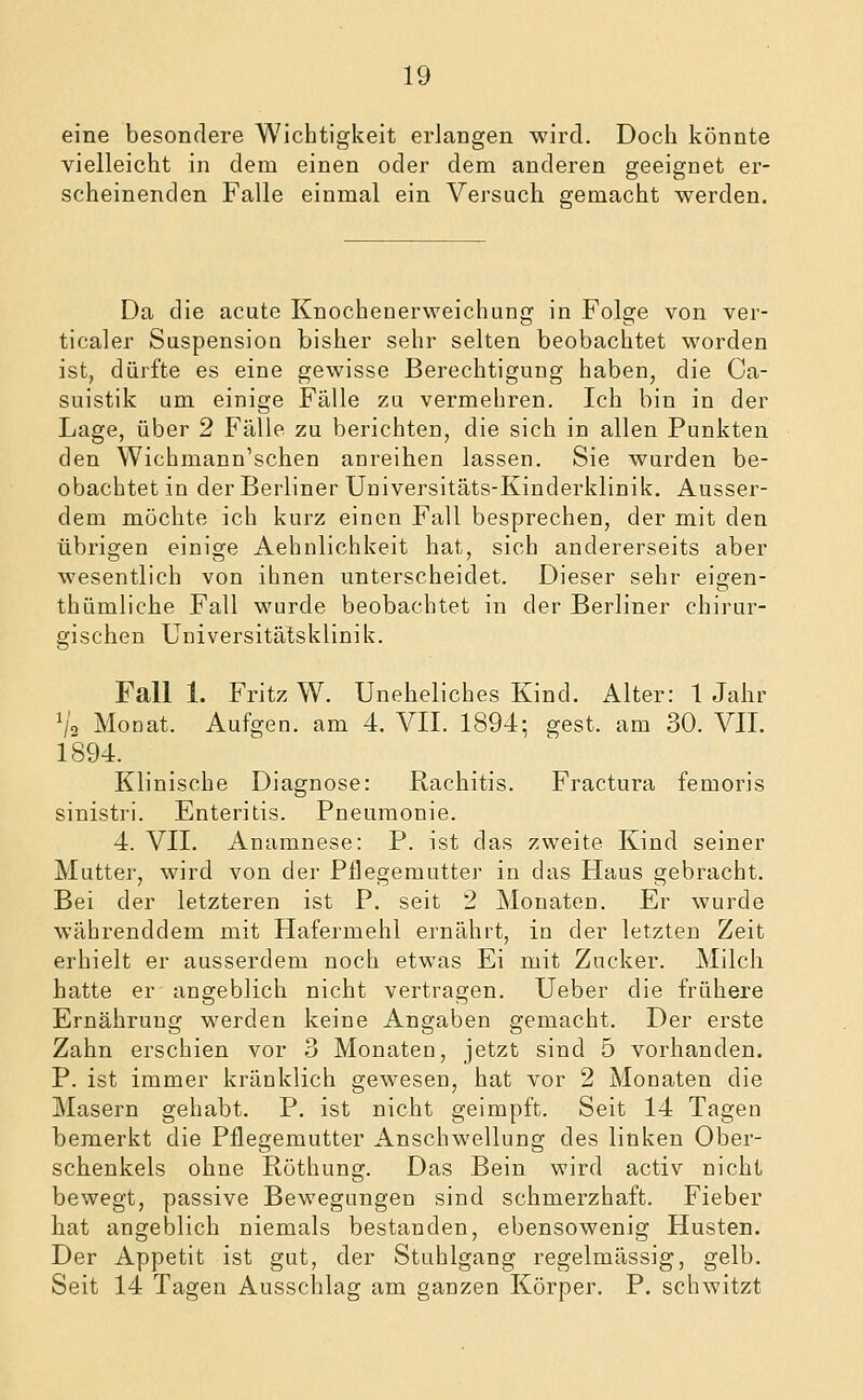 eine besondere Wichtigkeit erlangen wird. Doch könnte vielleicht in dem einen oder dem anderen geeignet er- scheinenden Falle einmal ein Versuch gemacht werden. Da die acute Knochenerweichung in Folge von ver- ticaler Suspension bisher sehr selten beobachtet worden ist, dürfte es eine gewisse Berechtigung haben, die Ca- suistik um einige Fälle zu vermehren. Ich bin in der Lage, über 2 Fälle zu berichten, die sich in allen Punkten den Wichmann'schen anreihen lassen. Sie wurden be- obachtet in der Berliner Uuiversitäts-Kinderklinik. Ausser- dem möchte ich kurz einen Fall besprechen, der mit den übrigen einige Aehnlichkeit hat, sich andererseits aber wesentlich von ihnen unterscheidet. Dieser sehr eigen- thümliche Fall wurde beobachtet in der Berliner chirur- gischen Universitätsklinik. Fall 1. Fritz W. Uneheliches Kind. Alter: 1 Jahr ^/2 Monat. Aufgen. am 4. VII. 1894; gest. am 30. VII. 1894. Klinische Diagnose: Rachitis. Fractura femoris sinistri. Enteritis. Pneumonie. 4. VII. Anamnese: P. ist das zweite Kind seiner Mutter, wird von der Pflegemutter in das Haus gebracht. Bei der letzteren ist P. seit 2 Monaten. Er wurde währenddem mit Hafermehl ernährt, in der letzten Zeit erhielt er ausserdem noch etwas Ei mit Zucker. Milch hatte er angeblich nicht vertragen. Ueber die frühere Ernährung werden keine Angaben gemacht. Der erste Zahn erschien vor 3 Monaten, jetzt sind 5 vorhanden. P. ist immer kränklich gewesen, hat vor 2 Monaten die Masern gehabt. P. ist nicht geimpft. Seit 14 Tagen bemerkt die Pflegemutter Anschwellung des linken Ober- schenkels ohne Röthung. Das Bein wird activ nicht bewegt, passive Bewegungen sind schmerzhaft. Fieber hat angeblich niemals bestanden, ebensowenig Husten. Der Appetit ist gut, der Stuhlgang regelmässig, gelb. Seit 14 Tagen Ausschlag am ganzen Körper. P. schwitzt