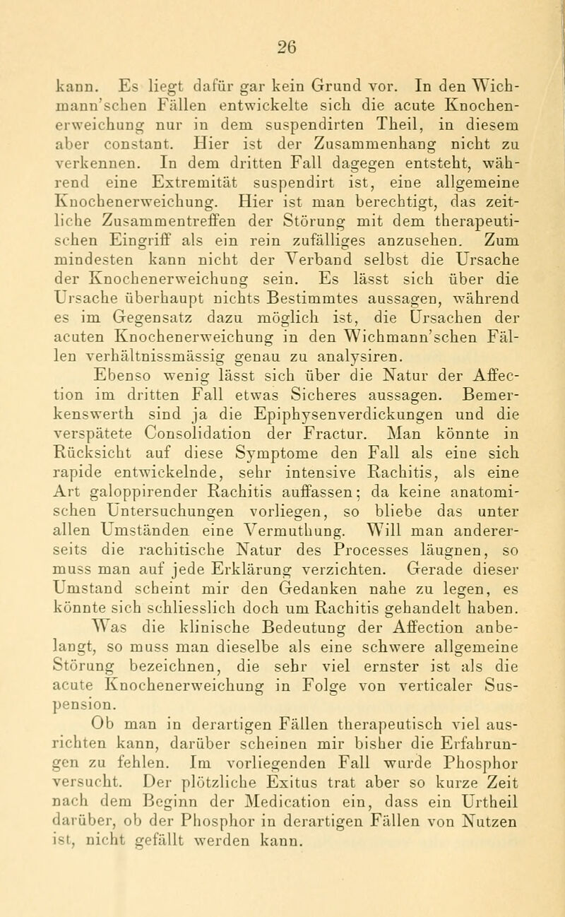 kann. Es liegt dafür gar kein Grund vor. In den Wich- mann'schen Fällen entwickelte sich die acute Knochen- erweichung nur in dem suspendirten Theil, in diesem aber constant. Hier ist der Zusammenhang nicht zu verkennen. In dem dritten Fall dagegen entsteht, wäh- rend eine Extremität suspendirt ist, eine allgemeine Knochenerweichung. Hier ist man berechtigt, das zeit- liche Zusammentreffen der Störung mit dem therapeuti- schen Eingriff als ein rein zufälliges anzusehen. Zum mindesten kann nicht der Verband selbst die Ursache der Knochenerweichung sein. Es lässt sich über die Ursache überhaupt nichts Bestimmtes aussagen, während es im Gegensatz dazu möglich ist, die Ursachen der acuten Knochenerweichung in den Wichmann'schen Fäl- len verhältnissmässig genau zu analysiren. Ebenso wenig lässt sich über die Natur der Affec- tion im dritten Fall etwas Sicheres aussagen. Bemer- kenswerth sind ja die Epiphysenverdickungen und die verspätete Consolidation der Fractur. Man könnte in Rücksicht auf diese Symptome den Fall als eine sich rapide entwickelnde, sehr intensive Rachitis, als eine Art galoppirender Rachitis auffassen; da keine anatomi- schen Untersuchungen vorliegen, so bliebe das unter allen Umständen eine Vermuthung. Will man anderer- seits die rachitische Natur des Processes läugnen, so muss man auf jede Erklärung verzichten. Gerade dieser Umstand scheint mir den Gedanken nahe zu legen, es könnte sich schliesslich doch um Rachitis gehandelt haben. Was die klinische Bedeutung der Affection anbe- langt, so muss man dieselbe als eine schwere allgemeine Störung bezeichnen, die sehr viel ernster ist als die acute Knochenerweichung in Folge von verticaler Sus- pension. Ob man in derartigen Fällen therapeutisch viel aus- richten kann, darüber scheinen mir bisher die Erfahrun- gen zu fehlen. Im vorliegenden Fall wurde Phosphor versucht. Der plötzliche Exitus trat aber so kurze Zeit nach dem Beginn der Medication ein, dass ein Urtheil darüber, ob der Phosphor in derartigen Fällen von Nutzen ist, nicht gefällt werden kann.