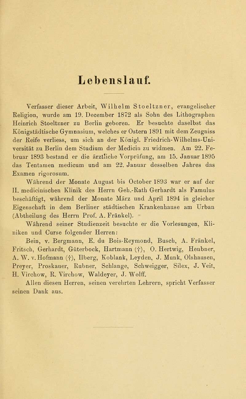 Lebenslauf. Verfasser dieser Arbeit, Willielin Stoeltzner, evangelischer Religion, wurde am 19. December 1872 als Sohn des Lithographen Heinrich Stoeltzner zu Berlin geboren. Er besuchte daselbst das Königstädtische Gymnasium, welches er Ostern 1891 mit dem Zeugniss der üeife verliess, um sich an der Königl. Friedrich-Wilhelms-Uni- versität zu Berlin dem Studium der Medicia zu widmen. Am 22. Fe- bruar 1893 bestand er die ärztliche Vorprüfung, am 15. Januar 1895 das Tentamen medicum und am 22. Januar desselben Jahres das Examen rigorosum. Während der Monate August bis October 1893 war er auf der IL medicinischen Klinik des Herrn Geh.-Rath Gerhardt als Famulus beschäftigt, während der Monate März und April 1894 in gleicher Eigenschaft in dem Berliner städtischen Krankenhause am Urban (Abtheilung des Herrn Prof. A. Fränkel). Während seiner Studienzeit besuchte er die Vorlesungen, Kli- niken und Curse folgender Herren: Bein, v. Bergmann, E. du Bois-Reymond, Busch, A. Fränkel, Fritsch, Gerhardt, Güterbock, Hartmann (f), 0. Hertwig, Heubner, A. W. V. Hofmann (f), Ilberg, Koblank, Leyden, J. Munk, Olshausen, Preyer, Proskauer, Rubner, Schlange, Schweigger, Silex, J. Veit, H. Virchow, R. Virchow, Waldeyer, J. Wolff. Allen diesen Herren, seinen verehrten Lehrern, spricht Verfasser seinen Dank aus.