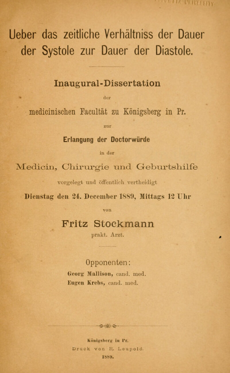 Lieber das zeitliche Verhältniss der Dauer der Systole zur Dauer der Diastole. Inaugural-Dissertation der medicinischen Facultät zu Königsberg in Pr. zur Erlangung der Doctorwürde in der Medk-in, Ohirmgie und Oeburtsliilfe vorgelegt and öffentlich vertheidigl Dienstag den 24. December 1889, Mittags 12 Uhr von Fritz Stockmann prakt. Arzt. Opponenten: Georg Hallison, cand. med. Engen Krebs, cand. med. Königsberg in l'r. Druck von H. Leupold. 1889.