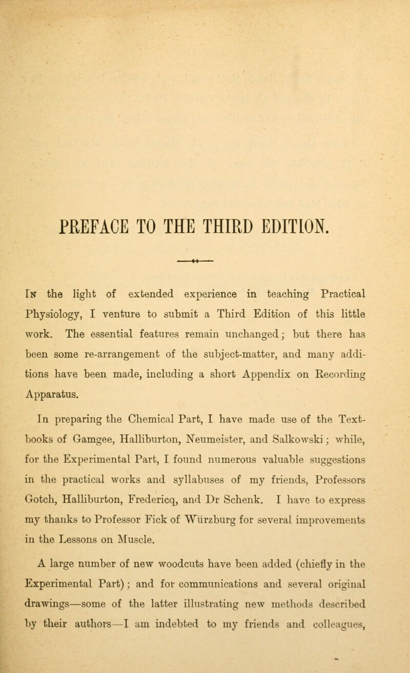 PREFACE TO THE THIRD EDITION. In the light of extended experience in teaching Practical Physiology, I venture to submit a Third Edition of this little work. The essential features remain unchanged; but there has been some re-arrangement of the subject-matter, and many addi- tions have been made, including a short Appendix on Recording Apparatus. In preparing the Chemical Part, I have made use of the Text- books of Gamgee, Halliburton, Neumeister, and Salkowski; while, for the Experimental Part, I found numerous valuable suggestions in the practical works and syllabuses of my friends, Professors Gotch, HaUiburton, Fredericq, and Dr Schenk, I have to express my thanks to Professor Pick of Wurzburg for several improvements in the Lessons on Muscle. A large number of new woodcuts have been added (chiefly in the Experimental Part); and for communications and several original drawings—some of the latter illustrating new metliods described by their authors—I am indebted to my friends and colleagues,