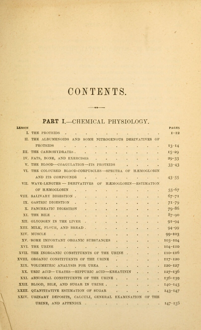 CONTENTS. USSON I. II. m. IV. V. VI. VIII. IX. X. XI. xn. XIII. XIV. XV. XVI. xvn. xvin. XIX. XX. XXI. XXII. xxm. XXIV. PAET I.—CHEMICAL PHYSIOLOGY. PAGES THE PROTEIDS I-I2 THE ALBUMENOIDS AND SOME NITROGENOUS DERIVATIVES OF PROTEIDS 13-14 THE CARBOHYDRATES 15-29 FATS, BONE, AND EXERCISES 29-33 THE BLOOD—COAGULATION—ITS PROTEIDS .... 33-43 THE COLOURED BLOOD-CORPUSCLES—SPECTRA OF H.EMOGLOBIN AND ITS COMPOUNDS 43-55 WAVE-LENGTHS — DERIVATIVES OF HEMOGLOBIN—ESTIMATION OF H.EMOGLOBIN 55-6? SALIVARY DIGESTION 67-71 GASTRIC DIGESTION 71-79 PANCREATIC DIGESTION 79-86 THE BILE 87-90 GLYCOGEN IN THE LIVER 91-94 MILK, FLOCK, AND BREAD 94-99 MUSCLE 99-103 SOME IMPORTANT ORGANIC SUBSTANCES IO3-IO4 THE URINE IO4-IIO THE INORGANIC CONSTITUENTS OF THE URINE .... IIO-Il6 ORGANIC CONSTITUENTS OF THE URINE II7-120 VOLUMETRIC ANALYSIS FOR UREA I20-127 URIC ACID—URATES—HIPPURIC ACID—KREATININ . . . I27-I36 ABNORMAL CONSTITUENTS OF THE URINE I36-I39 BLOOD, BILE, AND SUGAR IN URINE I4O-I43 QUANTITATIVE ESTIMATION OF SUGAR I43-I47 URINARY DEPOSITS, CALCULI, GENERAL EXAMINATION OF THE URINE, AND APPENDIX 147-155