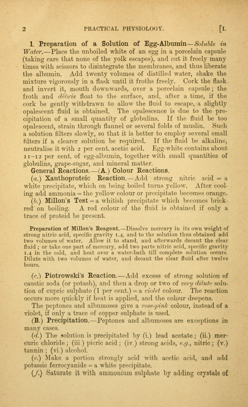 1. Preparation of a Solution of Egg-Albvimin—Soluble in Water.—Place the unboiled white of an egg in a porcelain capsule (taking care that none of the yolk escapes), and cut it freely many times with scissors to disintegrate the membranes, and thus liberate the albumin. Add twenty volumes of distilled water, shake the mixture vigorously in a flask until it froths freely. Cork the flask and invert it, mouth downwards, over a porcelain capsule; the froth and dehris float to the surface, and, after a time, if the cork be gently withdra^vn to allow the fluid to escape, a sUghtly opalescent fluid is obtained. The opalescence is due to the pre- cipitation of a small quantity of globuhns. If the fluid be too opalescent, strain through flannel or several folds of muslin. Such a solution filters slowly, so that it is better to employ several small filters if a clearer solution be required. If the fluid be alkahne, neutralise it with 2 per cent, acetic acid. Egg-white contains about 11-12 per cent, of egg-albumin, together with small quantities of globuhns, grape-sugar, and mineral matter. General Reactions.—(A.) Colour Reactions. (rt.) Xanthoproteic Reaction.—Add strong nitric acid = a white precipitate, which on being boiled turns yellow. After cool- ing add ammonia = the yellow colour or precipitate becomes orange. {h.) Millon's Test = a whitish precipitate which becomes brick- red on boihng. A red colour of the fluid is obtained if only a trace of proteid be present. Preparation of Millon's Reagent.—Dissolve mercury in its own weight of strong nitric acid, specific gravity 1.4, and to the solution thus obtained add two volumes of water. Allow it to stand, and afterwards decant the clear fluid ; or take one part of mercury, add two parts nitric acid, specific gravity 1.4 in the cold, and heat over a water-bath till complete solution occurs. Dilute with two volumes of water, and decant the clear fluid after twelve hours. {e.) Piotrowski's Reaction.—Add excess of strong solution of caustic soda (or potash), and then a drop or two of very diluic. solu- tion of cupric sulphate (1 per cent.) = a vinlet colour. The reaction occurs more quickly if heat is applied, and tlie colour deepens. The peptones and albumoses give a rose-pink colour, instead of a violet, if only a trace of copper sulphate is used. (B.) Precipitation.—Peptones and albumoses are excejjtions in many cases. {(l.) The solution is precipitated by (i.) lead acetate; (ii.) mer- curic chloride ; (iii ) picric acid ; (iv.) strong acids, ^^r/., nitric ; (v.) tannin ; (vi.) alcohol. {e.) ^lake a portion strongly acid Avith acetic acid, and add potassic ferrocyanide = a white precipitate. (/.) Saturate it with aramouium sulphate by adding crystals of