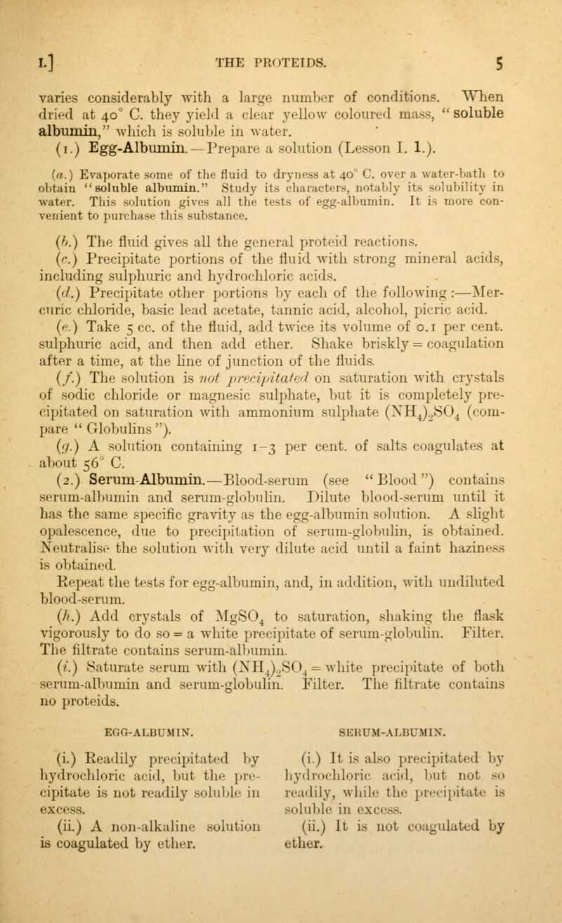 varies considerably with a large number of conditions. When dried at 40° C. they yield a clear yellow coloured mass,  soluble albumin, which is soluble in water. (i.) Egg.Albumin. —Prepare a solution (Lesson I. 1.). (a.) Evaporate some of the fluid to dryness at 40' C. over a water-bath to obtain soluble albumin. Study its characters, notably its solubility in water. This solution gives all the tests of egg-albumin. It is more con- venient to purchase this substance, (h.) The fluid gives all the general proteid reactions. (c.) Precipitate portions of the fluid with strong mineral acids, including sulphuric and In'drochloric acids. ('/.) Precipitate other portions by each of the following :—^ler- curic chloride, basic lead acetate, tannic acid, alcohol, picric acid. (''.) Take 5 cc. of the fluid, add twice its volume of o.i per cent, sulphuric acid, and then add ether. Shake briskly = coagulation after a time, at the line of junction of the fluids. (/.) The solution is 7iot precipitafed on saturation with crystals of sodic chloride or magnesic sulphate, but it is completely pre- cipitated on saturation with ammonium sulphate (XH^)^804 (com- pare  Globulins ). {;/.) A solution containing 1-3 per cent, of salts coagulates at about 56° C. (2.) Serum Albumin.—Blood-serum (see Blood) contains serum-albuniiu and serum-globulin. Dilute blood-serum until it has the same specific gravity as the egg-albumin solution. A slight opalescence, due to precipitation of serum-globulin, is obtained. Neutralise the solution with very dilute acid until a faint haziness is obtained. Repeat the tests for egg-albumin, and, in addition, with undiluted blood-serum. (//.) Add crystals of MgSO^ to saturation, .shaking the fla.sk vigorously to do so = a white precipitate of serum-globuhn. Filter. The filtrate contains serum-allmmin. (z.) .Saturate serum witli (XH^).,S04 = white precipitate of both serum-albumin and serum-globulin. Filter. The filtrate contains no proteids. EGO-ALBUMIN. SERUM-ALBUMIN. (i.) Readily precipitated by (i.) It is also precipitated by hydrochloric aciil, but the pre- hydrochloric acid, but not so cipitate is not readily soluljle in readily, wliile the precipitate is excess. .solulde in excess. (ii.) A non-alkaline solution (ii.) It is not coagulated by is coagulated by ether. ether.