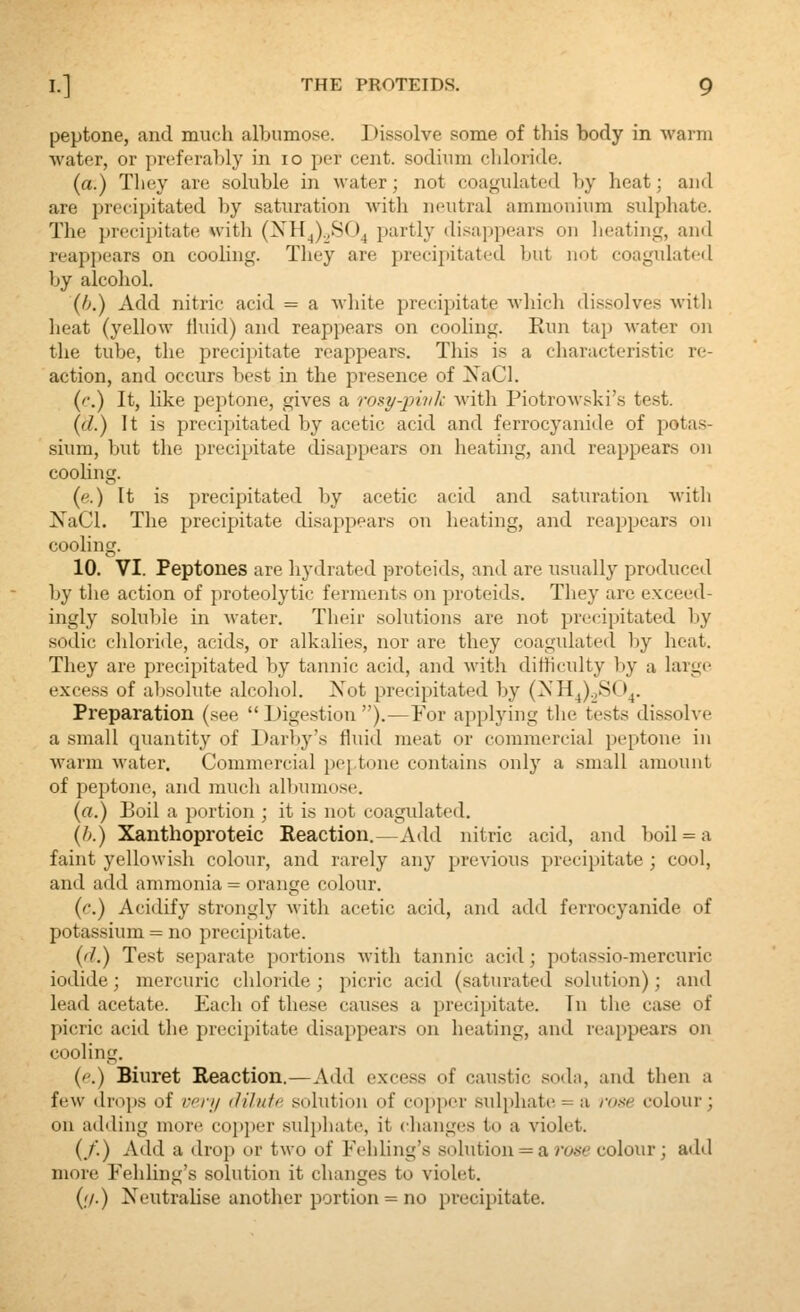 peptone, and much albumose. Dissolve some of this body in warm water, or preferal)ly in lo per cent, sodium chloride. (a.) They are soluble in water; not coagulated by heat; and are precipitated by saturation with neutral ammonium sulphate. The precipitate with (XH^).,SO^ partly disajjpears on heating, and reappears on cooling. They are precipitated but not coagulated by alcohol. (fj.) Add nitric acid = a white precipitate whicli dissolves with heat (yellow thiid) and reappears on cooling. Run tap water on the tube, the precipitate reappears. This is a characteristic re- action, and occurs best in the presence of XaCl. (c.) It, like peptone, gives a rosy-pivk with Piotrowski's test. (d.) It is precipitated by acetic acid and ferrocyanide of potas- sium, but the precipitate disappears on heating, and reappears on cooUng. (e.) It is precipitated by acetic acid and saturation with XaCl. The precipitate di.sappears on heating, and reappears on cooling. 10. VI. Peptones are hydrated proteids, and are usually produced by the action of proteolytic ferments on proteids. They are exceed- ingly soluble in water. Their solutions are not precipitated by sodic chloride, acids, or alkalies, nor are they coagulated Ijy heat. They are precipitated by tannic acid, and with difficulty by a large excess of absolute alcohol. Xot precipitated by (>«'H^).3SC>^. Preparation (see  Digestion ).—For applying the tests dissolve a small cjuantity of Darby's fluid meat or commercial peptone in warm water. Commercial pej-tone contains only a small amount of peptone, and much alljumose. (a.) Boil a portion ; it is not coagulated. {h.) Xanthoproteic Reaction.—Add nitric acid, and boil = a faint yellowish colour, and rarely any previous precipitate ; cool, and add ammonia = orange colour. (c.) Acidify strongly with acetic acid, and add ferrocyanide of potassium = no precipitate. {d.) Test separate portions with tannic acid; potassio-mercuric iodide; mercuric chloride ; picric acid (saturated solution); and lead acetate. Each of these causes a precipitate. Tu the case of picric acid the precipitate disappears on heating, and reappears on cooling. {('.) Biuret Reaction.—Add excess of caustic soda, and then a few drops of /•''/// dilnfr solution of copper sulphate = a roxe colour; on adding more coijjier sulphate, it changes to a violet. (/.) Add a drop or two of Fehling's solution = a rose colour; add more Fehling's solution it changes to violet. (//.) Neutrahse another portion = no precipitate.
