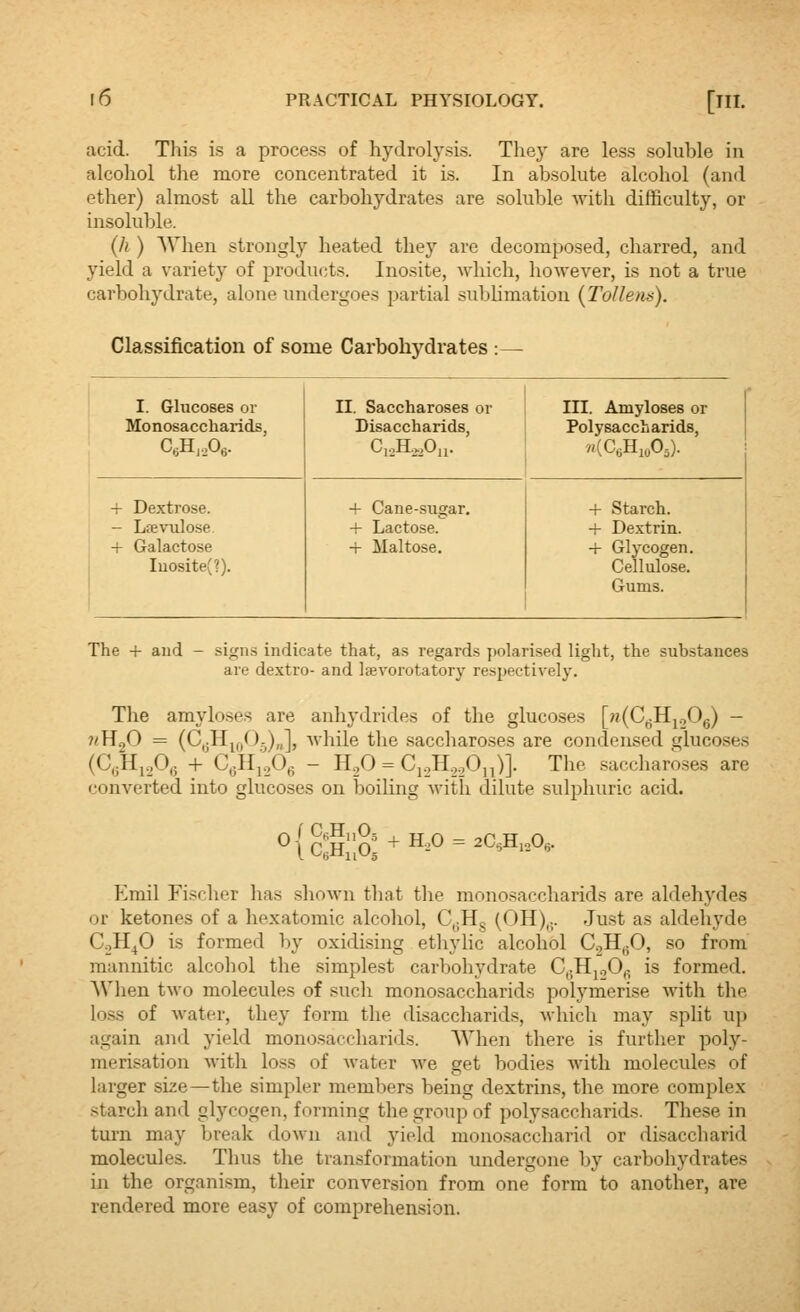 acid. Thi.s is a process of hydrolysis. They are less soluhle in alcohol the more concentrated it is. In absolute alcohol (and ether) almost all the carbohydrates are soluble with difficulty, or insoluble. {h ) When strongly heated they are decomposed, charred, and yield a variety of products. Inosite, which, however, is not a true carbohydrate, alone undergoes partial sublimation (ToUem). Classification of some Carbohydrates :— I. Glucoses or Monosaccharids, C6H,P6. n. Saccharoses or Disaccharids, C,,H.,,0„. in. Amyloses or Polysaccharids, + Dextrose. - Ltevulose. + Galactose Iuosite(?). + Cane-sugar. + Lactose. -r Maltose. -f Starch. + Dextrin. -f Glycogen. Cellulose. Gums. The -i- and - signs indicate that, as regards polarised light, the substances are dextro- and Isevorotatory respectively. The amyloses are anhydrides of the glucoses \j^{G^]^S>^ - nW^O = (C,5Hj(,0.)„], while the saccharoses are condensed glucoses (C,3Hi.30,; + C,jHi.,Og - H2O = Ci._,H,.,Oji)]. The saccharases are converted into glucoses on boiling with dilute sulphuric acid. ^{c:S;a + h.o = 2c,h,o, Emil Fi.scher has shown that the monosaccharids are aldehydes or ketones of a hexatomic alcohol, C,;Hg (OH),;. Just as aldehyde C.,H^O is formed by oxidising ethylic alcohol C.jH^O, so from mannitic alcohol the simplest carbohydrate C,;HpOfi is formed. When two molecules of such monosaccharids polymerise with the lo.ss of water, they form the disaccharids, which may split up again and yield monosaccharids. When there is further poly- merisation with loss of water we get bodies with molecules of larger size—the simpler members being dextrins, the more complex starch and glycogen, forming the group of polysaccharids. These in turn may break down and yield mono.saccharid or disaccbarid molecules. Thus the transformation undergone by carbohydrates in the organism, their conversion from one form to another, are rendered more easy of comprehension.