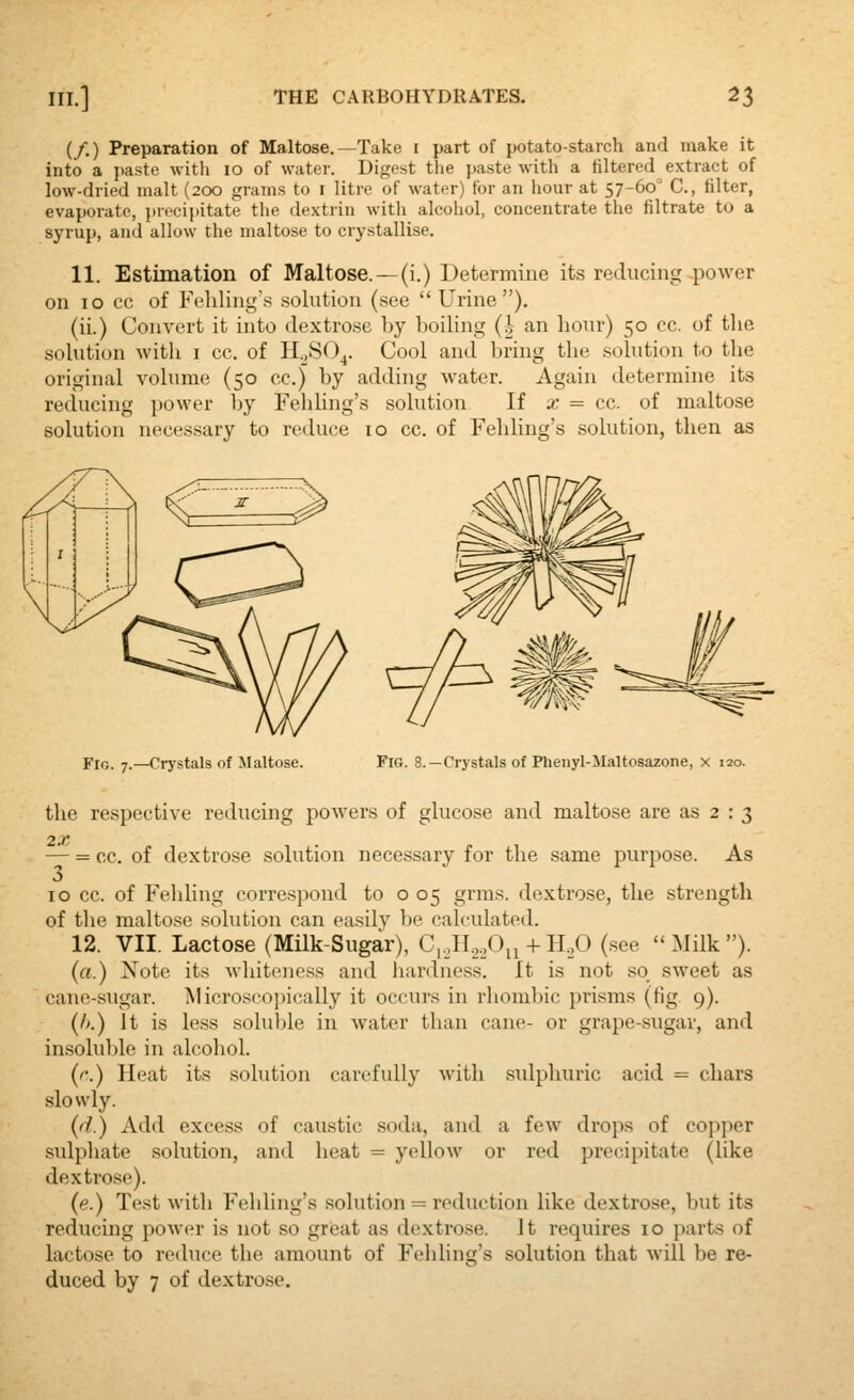 (/.) Preparation of Maltose.—Take i part of potato-starch and make it into a jiaste with 10 of water. Digest the paste with a filtered extract of low-dried malt (200 grams to i litre of water) for an hour at 57-60^ C, filter, evaporate, {)recii)itate the dextrin with alcohol, concentrate the filtrate to a syrup, and allow the maltose to crystallise. 11. Estimation of Maltose.^(i.) Determine its reducing power on 10 cc of Feliling's solution (see  Urine). (ii.) Convert it into dextrose by boiling (i- an hour) 50 cc. of the solution with i cc. of H^SO^. Cool and bring the solution to the original volume (50 cc.) by adding water. Again determine its reducing power by Fehling's solution If a: = cc. of maltose solution necessary to reduce 10 cc. of Fehling's solution, then as Fig. 7.—Crystals of Maltose. Fig. 8.—Crystals of Phenyl-Maltosazone, x 120. the respective reducing powers of glucose and maltose are as 2 : 3 2X — = cc. of dextrose solution necessary for the same purpose. As 10 cc. of Fehling correspond to o 05 grms. dextrose, the strength of the maltose solution can easily be calculated. 12. VII. Lactose (Milk-Sugar), C,,H.,,Oii + H,0 (see  Milk ). (a.) Note its Avhitencss and hardness. It is not so sweet as cane-sugar. Microscopically it occurs in rhombic prisms (fig. 9). (/>.) it is less soluble in water than cane- or grape-sugar, and insoluble in alcohol. {(•.) Heat its solution carefully with sulphuric acid = chars slowly. {(i.) Add excess of caustic soda, and a few drops of copper sulphate solution, and heat = yellow or red precipitate (like dextrose). {e.) Test with Fehling's .solution = reduction like dextrose, but its reducing power is not so great as dextrose. It requires 10 parts of lactose to reduce the amount of Fehling's solution that will be re- duced by 7 of dextrose.