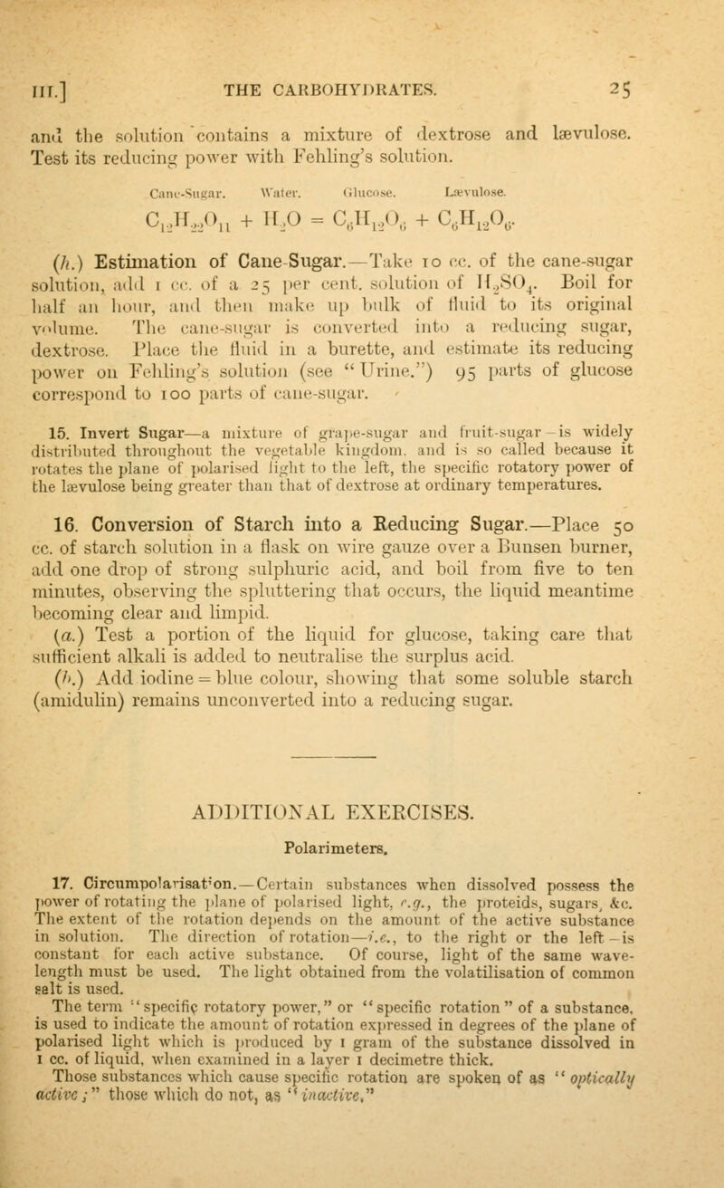 ami the solution contains a mixture of dextrose and Isevulose. Test its reducing power with Fehling's solution. Cani'-Siigar. Waler. (ilucose. L.'cvulose. C,,H,,0,^ + H,0 = C,dl,,(), + C.H^A- (h.) Estimation of Cane-Sugar.—Take lo cc. of the cane-sugar solution, add i cc. of a 25 per cent, solution of If.,SO^. Boil for half an hour, and tiii-n make up bulk of Huid to its original V'>Uime. The cane-sugar is converted into a reducing sugar, dextrose. Place the fluid in a burette, and estimate its reducing power on FehUng's solution (see  Urine.) 95 parts of glucose correspond to 100 parts of cane-sugar. 15. Invert Sugar—a lui.vture of graj.e-sugar and fruit-sugar-is widely distriluitod throughout the vegetahle kingdom, and is so called because it rotates the plane of polarised light to the left, the specific rotatory power of the laevulose being greater than that of dextrose at ordinary temperatures. 16. Conversion of Starch into a Eeducing Sugar.—Place 50 cc. of starch solution in a flask on wire gauze over a Bunsen burner, add one drop of strong sulphuric acid, and boil from five to ten minutes, observing the spluttering that occurs, the liquid meantime becoming clear and limpid. (a.) Test a portion of the liquid for glucose, taking care that sufficient alkali is added to neutralise the surplus acid. (/'.) Add iodine = blue colour, showing that some soluble starch (amiduhn) remains unconverted into a reducing sugar. ADDITIONAL EXERCISES. Polarimetere. 17. Circumpolarisat'on.—Certain substances when dissolved po.ssess the power of rotating the i)lane of polarised light, r.g., the proteids, sugars, kc. The extent of the rotation depends on the amount of the active substance in solution. Tlio direction of rotation—i.e., to the right or the left - is constant for cacli active substance. Of course, light of the same wave- length must be used. The light obtained from the volatilisation of common gelt is used. The term ''specific rotatory power, or specific rotation of a substance, is used to indicate the amount of rotation expressed in degrees of the ])lane of polarised light which is ])roduced by i gram of the substance dissolved in I cc. of liquid, wlien examined in a layer i decimetre thick. Those substances which cause specific rotation are spoken of as  optically active; those wliich do not, as ''wactive,