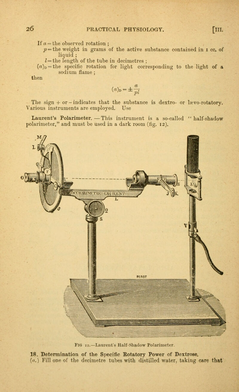 If a = the observed rotation ; J) = the weight in grams of the active substance contained in i cc. of liquid ; ^ = the length of the tube in decimetres ; (a)D = the specific rotation for light corresponding to the light of a sodium flame ; then The sign + or-indicates that the substance is dextro- or laevo-rotatory. Various instruments are employed. Use Laurent's Polarimeter. —This instrument is a so-called  half-shadow polarimeter, and must be used in a dark room (fig. 12). Fig 12.—Laurent's Half-Shadow Polarimeter. 18. Determination of the Specific Rotatory Power of Dextrose. (a.) Fill one of the decimetre tubes with distilled water, taking care that