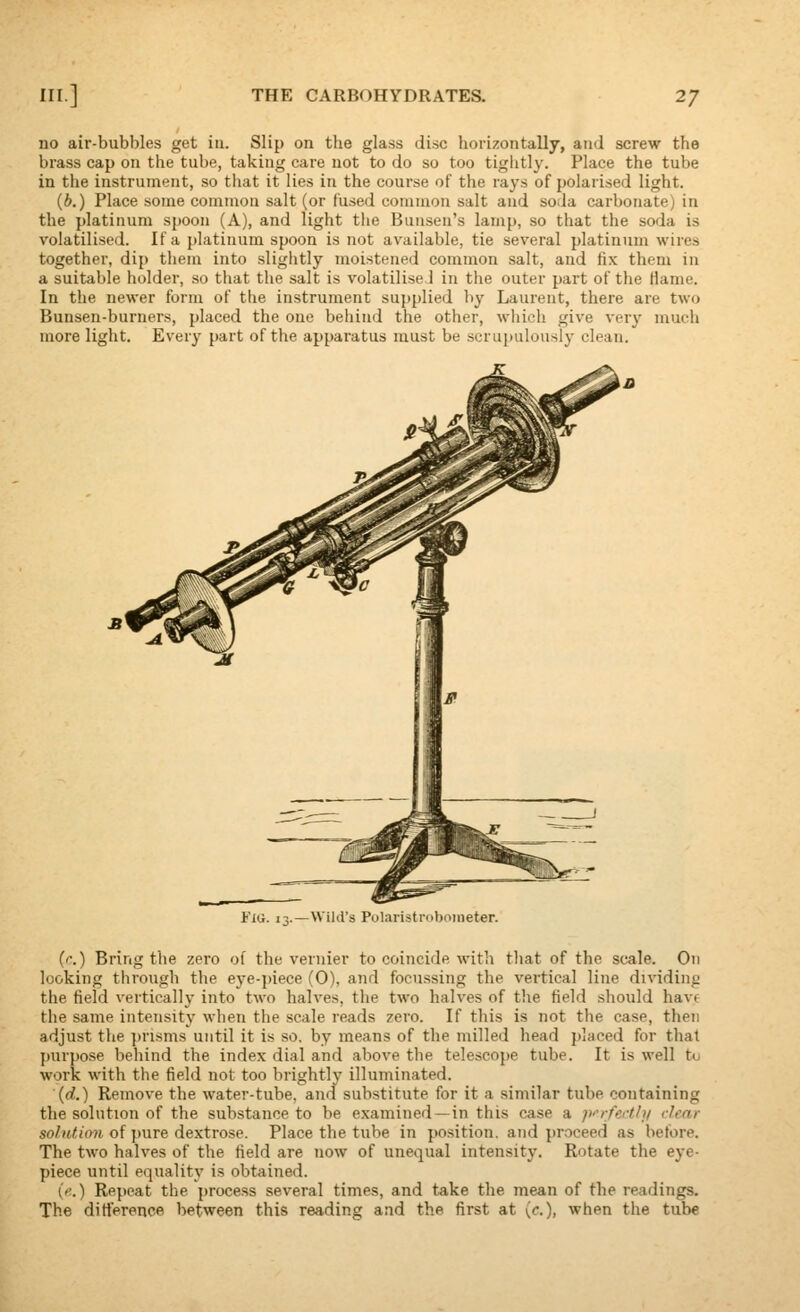 no air-bubbles get in. Slip on the glass disc horizontally, and screw the brass cap on the tube, taking care not to do so too tightly. Place the tube in the instrument, so tliat it lies in the course of the rays of polarised light. (6.) Place some common salt (or fused common salt and soda carbonate) in the platinum spoon (A), and light the Bunsen's lamp, so that the soda is volatilised. If a platinum spoon is not available, tie several platinum wires together, dip them into slightly moistened common salt, and fix them in a suitable holder, so that the salt is volatilised in tiie outer part of the Hanie. In the newer form of the instrument supplied by Laurent, there are two Bunsen-burners, placed the one behind the other, wliich give very much more light. Every part of the apparatus must be scrupulously clean. FiG. i-i.—Wild's Polaristroboineter. (c.) Bring the zero of the vernier to coincide witli that of the scale. On looking through the eye-piece (0), and focussing the vertical line dividing the field vertically into two halves, the two halves of the field should have the same intensity when the scale reads zero. If this is not the case, then adjust the prisms until it is so. by means of the milled head placed for that purpose behind the index dial and above tlie telescope tube. It is well to work with the field not too brightly illuminated. (d.) Remove the water-tube, and substitute for it a similar tube containing the solution of the substance to be examined —in this case a p''rfecth/ dear so/utiim of pure dextrose. Place the tube in position, and proceed as before. The two halves of the field are now of unequal intensity. Rotate the eye- piece until equality is obtained. ('■.) Repeat the proce.ss several times, and take the mean of the readings. The diti'erence between this reading and the first at (<•.), when the tube