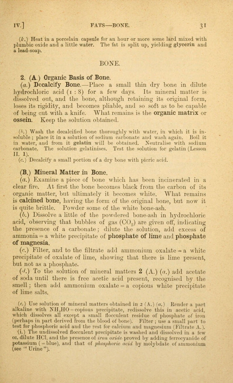 IV.] FATS—BONE. 3 I {k.) Heat in a porcelain capsule for an hour or more some lard mixed with plumbic oxide and a little water. The fat is split up, yielding glycerin and a lead-soap. BONE. 2. (A.) Organic Basis of Bone. (a.) Decalcify Bone.—Place a small thin dry bone in dilute liydrochloric acid (i : 8) for a few days. Its mineral matter is dissolved out, and the bone, although retaining its original form, loses its rigidity, and becomes pliable, and so soft as to be capable of being cut with a knife. What remains is the organic matrix or ossein. Keep the solution oljtained. (''.) Wash the decalcified bone thorouglily with water, in which it is in- soluble ; place it in a solution of sodium carbonate and wash again. Boil it in water, and from it gelatin will be obtained. Neutralise with sodium carbonate. The solution gelatinises. Test the solution for gelatin (Lesson II. 1). (f.) Decalcify a small portion of a dry bone with picric acid. (B.) Mineral Matter in Bone. (a.) Examine a piece of bone wliich has been incinerated in a clear fire. At first the bone becomes black from tlie carbon of its organic matter, but ultimately it becomes white. What remains is calcined bone, having the form of the original bone, but now it is quite brittle. Powder some of the white bone-ash. (b.) Dissolve a little of the powdered bone-ash in hydrochloric acid, observing that bubbles of gas (CO.,) are given off, indicating the presence of a carbonate; dilute the solution, add excess of ammonia = a white precipitate of phosphate of lime and phosphate of magnesia. ('.) Filter, and to the filtrate add ammonium oxalate = a white precipitate of oxalate of lime, showing that there is lime present, but not as a phosphate. ('/.) To the solution of mineral matters 2 (A.) (a.) add acetate of soda until there is free acetic acid present, recognised by the smell; then add ammonium oxalate = a copious white precipitate of lime salts. (c.) Use solution of mineral matters obtained in 2 (A.) (a.) Render a j)art alkaline with NH,HO = copious jtrecipitate, redissolve this in acetic acid, which dissolves all except a small llocculent residue of phosphate of iron (perhajts in part derived from the blood of bone). Filter ; use a small part to test for phosphoric acid and the rest for calcium and magnesium (Filtrate A.). (i.) The undissolved Hocculent precipitate is waslied and dissolved in a tew cc. dilute HCl. and the presence ot iruii oxuie proved by adding ferrocyanide of potassium (= blue), and that o{ phosiihoric acid by molybdate of ammonium (see  Urine),