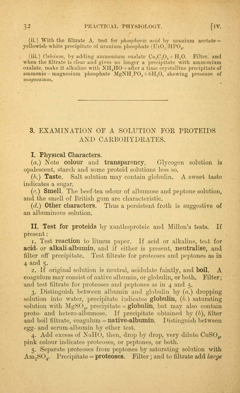 (ii.) With the filtrate A. test for pliosphoric acid by uranium acetate = yellowish-white precipitate of uranium pliosjjhate (UrO,)HP04. (iii.) Cnhium, by adding ammonium oxalate Ca^CjG^ + H.jO. Filter, and when the filtrate is clear and gives no longer a precipitate with ammonium oxalate, make it alkaline with NHjHO^ after a time crystalline precipitate of ammonio - magnesium phosphate MgNH;P04 + 6H20, showing presence of tiiagnesmm. 3. EXAMINATION OF A SOLUTION FOE, PROTEIDS AND CARBOHYDRATES. I. Physical Characters. (a.) Note colour and transparency. Glycogen solution is opalescent, starch and some proteid solutions less so. {}>.) Taste. Salt solution may contain glolKilin. A sweet taste indicates a sugar. (c.) Smell. The beef-tea odour of albumose and peptone solution, and the smell of British gum are characteristic. {d.) Other characters. Thus a persistent froth is suggestive of an albuminous solution. II. Test for proteids by xanthoproteic and Millon's tests. If present: 1. Test reaction to htmus paper. If acid or alkaline, test for acid- or alkali-albumin, and if either is present, neutralise, and filter off precipitate. Test filtrate for proteoses and peptones as in 4 and 5. 2. If original solution is neutral, acidulate famtly, and boil. A coagulum may consist of native albumin, or globulin, or both. Filter; and test filtrate for proteoses and peptones as in 4 and 5. 3. Distinguish between albumin and glolnilin by {a.) dropping solution into water, precipitate indicates globulin, {h.) saturating solution with jNIgSO^, precipitate ■-= globulin, Init may also contain proto- and hetero-albumose. If precipitate obtained by {h), filter and boil filtrate, coagulum = native-albumin. Distinguish between egg- and serum-albumin by ether test. 4. Add excess of NaHO, then, drop by drop, very dilute CuSO^, pink colour indicates proteoses, or peptones, or both. 5. Separate proteoses from peptones by saturating solution with Am^SO^. Precipitate = proteoses. Filter; and to filtrate add larye