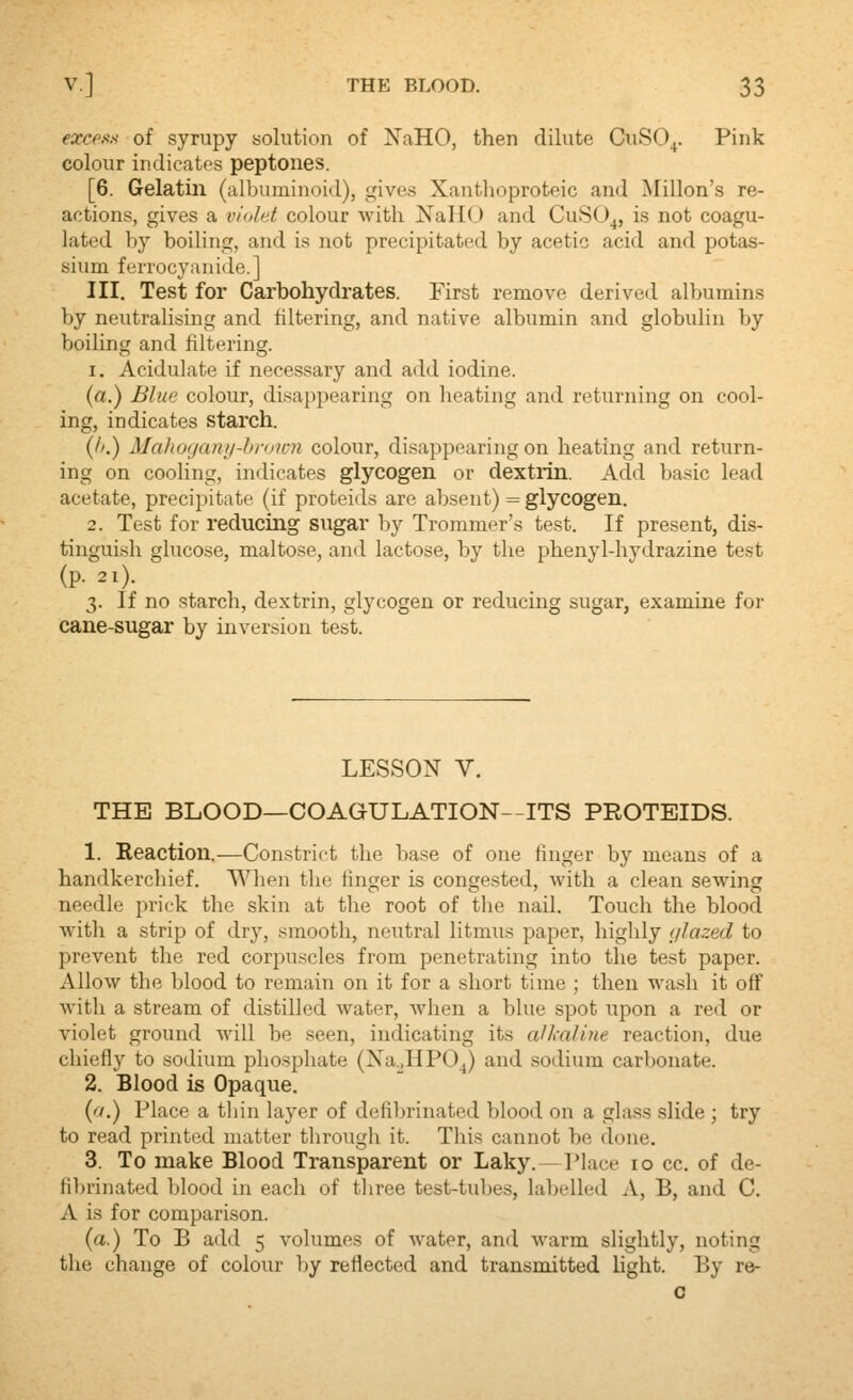 excess of syrupy solution of NaHO, then dilute CuSO^. Pink colour indicates peptones. [6. Gelatin (albuminoid), gives Xanthoproteic and Millon's re- actions, gives a violet colour with NallO and CuSO^, is not coagu- lated by boiling, and is not precipitated by acetic acid and potas- sium ferrocyanide.] III. Test for Carbohydrates. First remove derived albumins by neutralising and filtering, and native albumin and globulin by boiling and filtering. 1. Acidulate if necessary and add iodine. (a.) Blue coloiir, disappearing on heating and returning on cool- ing, indicates starch. (/>.) MahcMjany-broion colour, disappearing on heating and return- ing on cooling, indicates glycogen or dextrin. Add basic lead acetate, precipitate (if proteids are absent) = glycogen. 2. Test for reducing sugar by Trommer's test. If present, dis- tinguish glucose, maltose, and lactose, by the phenyl-hydrazine test (p. 2l). 3. If no starch, dextrin, glycogen or reducing sugar, examine for cane-sugar by inversion test. LESSON V. THE BLOOD—COAGULATION—ITS PROTEIDS. 1. Reaction,—Constrict the base of one finger by means of a handkerchief. When the finger is congested, with a clean sewing needle prick the skin at the root of the nail. Touch the blood with a strip of dry, smooth, neutral litmus paper, highly (/lazed to prevent the red corpuscles from penetrating into the test paper. Allow the blood to remain on it for a short time ; then wash it off with a stream of distilled water, when a blue spot upon a red or violet ground will be seen, indicating its aUmline reaction, due chiefly to sodium phosphate (Xa.JIPO^) and sodium carbonate. 2. Blood is Opaque. (r/.) Place a thin layer of defibrinated blood on a glass slide ; try to read printed matter through it. This cannot be done. 3. To make Blood Transparent or Laky.—Place 10 cc. of de- fi1)rinated blood in each of tliree test-tubes, labelled A, B, and C. A is for comparison. (a.) To B add 5 volumes of water, and warm slightly, noting the change of colour by reflected and transmitted light. By re- o