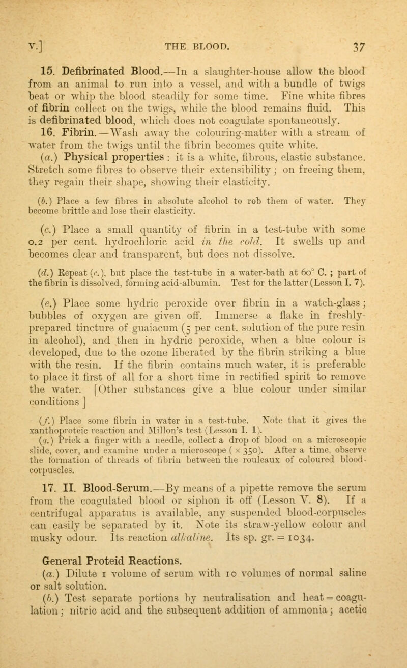 15. Defibiinated Blood.—In a slaughtor-house allow the blood from an anim;il to run into a vessel, and with a bundle of twigs beat or whip the blood steadily for some time. Fine white fibres of fibrin collect on the twigs, while the blood remains fluid. This is defibrinated blood, which does not coagulate spontaneously. 16. Fibrin. —Wash away tlie colouring-matter with a stream of water from the twigs until the fibrin becomes quite white. (a.) Physical properties : it is a Avhite, fibrous, elastic substance. Stretch some fibres to observe their extensibility; on freeing them, tliey regain their shape, siiowing their elasticity. (b.) Place a few fibres in absolute alcohol to rob them of water. Tlie}- become brittle and lose their elastlcit}\ {c.) Place a small quantity of fibrin in a test-tube with some 0.2 per cent, hydrochloric acid in the cold. It swells up and becomes clear and transparent, but does not dissolve. {d.) Repeat (/.), but place the test-tube in a water-bath at 6o' C. ; part of the fibrin is dissolved, forming acid-albumin. Test for the latter (Lesson I. 7). {p.) Place some hydric peroxide over fibrin in a watch-glass; bubbles of oxygen are given oft'. Immerse a flake in freshly- prepared tincture of guaiacum (5 per cent, solution of the pure resin in alcohol), and then in hydric peroxide, when a blue colour is tleveloped, due to the ozone liberated by the fibrin striking a blue with the resin. If the fibrin contains much water, it is preferable to place it first of all for a short time in rectified spirit to remove the water. [Other substances give a blue colour under similar conditions ] (/.) Place some fibrin in water in a test-tube. Xote that it gives the xanthoproteic reaction and Millon's test (Lesson I. 1). ('/.) Prick a finger with a needle, collect a drop of blood on a microscopic slide, cover, and examine under a microscope ( x 350). After a time, observe the tbrmation of threads of fibrin between the rouleaux of coloured blood- cor})Uscles. 17. II. Blood-Serum.—By means of a pipette remove the serum from the coagvdated blood or siphon it oft (Lesson V. 8). If a centrifugal apparatus is available, any suspended blood-corpuscles can easily be separated by it. Xote its straw-yellow colour anil musky odour. Its reaction alkaline. Its sp. gr. = 1034. General Proteid Reactions. (a.) Dilute i volume of serum with 10 volumes of normal saline or salt solution. (/>.) Test separate portions by neutrahsation and heat = coagu- lation ; nitric acid and the subsequent addition of ammonia; acetic