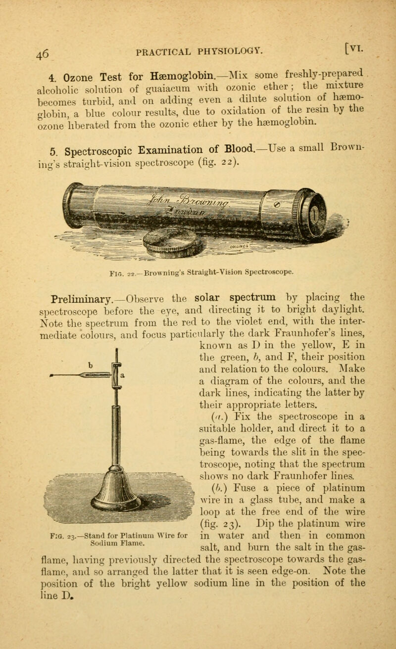 4. Ozone Test for Haemoglobin.—Mix some freshly-prepared alcoholic solution of guaiacum with ozonic ether; the mixture becomes turbid, and on adding even a dilute sokition of hemo- globin, a blue colour results, due to oxidation of the resin by the ozone liberated from the ozonic ether by the haemoglobin. 5. Spectroscopic Examination of Blood. ing's straight-vision spectroscope (fig. 22). -Use a small Brown- FiG. 22—Browning's Straight-Vision Spectroscope. Preliminary.—Observe the solar spectrum by placing the spectroscope before the eye, and directing it to bright daylight. Note the spectrum from the red to the violet end, witli the inter- mediate colours, and focus particularly the dark Fraunhofer's hnes, known as J) in the yelloAv, E in the green, h, and F, their position and relation to the colours. jMake a diagram of the colours, and the dark lines, indicating the latter by their appropriate letters. ('I.) Fix the spectroscope in a suitable holder, and direct it to a gas-flame, the edge of the flame being towards the slit in the spec- troscope, noting that the spectrum shows no dark Fraunhofer lines. (h.) Fuse a piece of platinum wire in a glass tube, and make a loop at the free end of the wire (fig. 23). Dip the platinum wire in Avater and then in common salt, and burn the salt in tlie gas- flame, having previously directed the spectroscope towards tlie gas- flamo, and so arranged the latter that it is seen edge-on. Note the position of tlie bright yellow sodium line in the position of the line D, F:g. 23.—Stand for Platinum Wire for Sodium Flame.