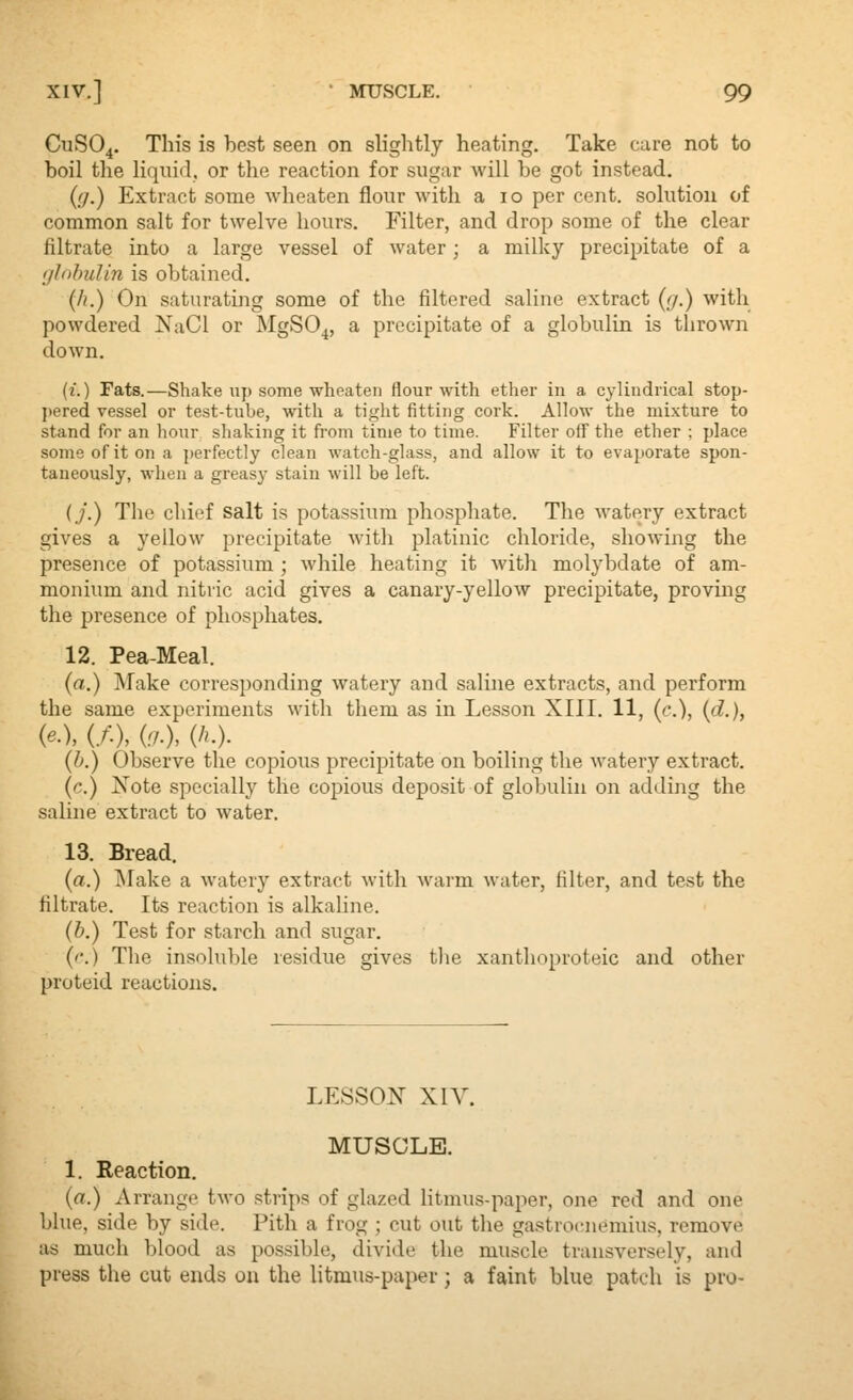 C11SO4. This is best seen on slightly heating. Take care not to boil the liqiiiil, or the reaction for sugar will be got instead. {(].) Extract some wheaten flour with a 10 per cent, solution of common salt for twelve hours. Filter, and drop some of the clear filtrate into a large vessel of water ; a milky precipitate of a ijJohuUn is obtained. {Ji.) On saturating some of the filtered saline extract (y.) with powdered NaCl or MgSO^, a precipitate of a globulin is tlirown down. (i.) Fats.—Shake iij) some wheaten flour with ether in a cylindrical stop- ])ered vessel or test-tube, with a tight fitting cork. Allow the mixture to stand for an liour shaking it from time to time. Filter off the ether ; place some of it on a perfectly clean watch-glass, and allow it to evaporate spon- taneously, when a greasy stain will be left. (./.) The chief salt is potassium phosphate. The watery extract gives a yellow precipitate with platinic chloride, showing the presence of potassium ; while heating it with molybdate of am- monium and nitric acid gives a canary-yellow precipitate, proving the presence of phosphates. 12. Pea-Meal. (a.) Make corresponding watery and saline extracts, and perform the same experiments with them as in Lesson XIII. 11, (c), (d.), {e.\ (/•), (r/.). (/'.). (b.) Observe the copious precipitate on boiling the watery extract, (c.) Note specially the copious deposit of globulin on adding the saline extract to water. 13. Bread. (a.) ^lake a watery extract with warm water, filter, and test the filtrate. Its reaction is alkaline. (b.) Test for starch and sugar. (''.) The insoluble residue gives the xanthoproteic and other proteid reactions. LESSON xn^ MUSCLE. 1. Reaction, (a.) Arrange two strips of glazed litmus-paper, one red and one blue, side by side. Pith a frog ; cut out the gastrocnemius, remove as much blood as possible, divide the muscle transversely, and press the cut ends on the litmus-paper; a faint blue patch is pro-