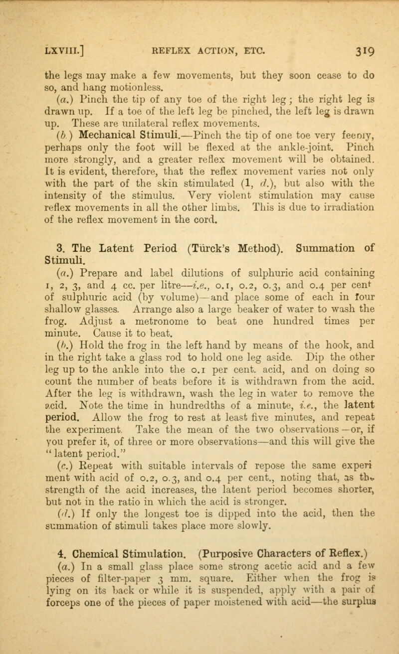 the legs may make a few movements, but they soon cease to do so, and hang motionless. (a.) Pinch the tip of any toe of the right leg; the right leg is drawn up. If a toe of the left leg be pinched, the left leg is drawn up. These are unilateral reflex movements. (b) Mechanical Stimuli.—Pinch the tip of one toe very feeniy, perhaps only the foot will be flexed at the ankle-joint. Pinch more strongly, and a greater reflex movement will be obtained. It is evident, therefore, that the reflex movement varies not only with the part of the skin stimulated (1, d.), but also with the intensity of the stimulus. Very violent stimulation may cause reflex movements in all the other limbs. This is due to irradiation of the reflex movement in the cord. 3. The Latent Period (Tiirck's Method). Summation of Stimuli. (a.) Prepare and label dilutions of sulphuric acid containing I, 2, 3, and 4 cc. per litre—i.e., o.r, 0.2, 0.3, and 0.4 per cen*' of sulphuric acid (by volume)—and place some of each in lour shallow glasses. Arrange also a large beaker of water to wash the frog. Adjust a metronome to beat one hundred times per minute. Cause it to beat. (h.) Hold the frog in the left hand by means of the hook, and in the right take a glass rod to hold one leg aside. Dip the other leg up to the ankle into the o.i per cent, acid, and on doing so count the number of beats before it is withdrawn from the acid. After the leg is withdrawn, wash the leg in water to remove the p.cid. Note the time in hundredths of a minute, i.e., the latent period. Allow the frog to rest at least five minutes, and repeat the experiment. Take the mean of the two observations —or, if you prefer it, of three or more observations—and this will give the  latent period. (c.) Repeat with suitable intervals of repose the same experi ment with acid of 0.2, 0.3, and 0.4 per cent., noting that, as tht, strength of the acid increases, the latent period becomes shorter, but not in the ratio in Avhich the acid is stronger. ('/.) If only the longest toe is dijjped into the acid, then the summation of stimuli takes place more slowly. 4. Chemical Stimulation. (Purposive Characters of Reflex.) (a.) In a small glass place some strong acetic acid and a few pieces of fdter-paj^er 3 mm. square. Either when the frog is lying on its back or while it is suspended, apply with a pair of forceps one of the pieces of paper moistened with acid—the surplus