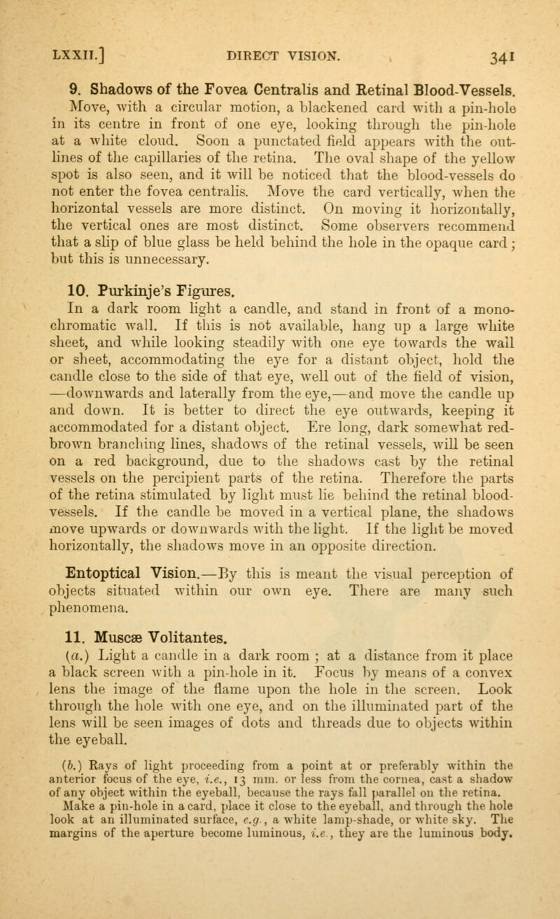 9. Shadows of the Fovea Centralis and Retinal Blood-Vessels. Move, with a circular motion, a blackened card with a pin-hole ill its centre in front of one eye, looking through the pin-hole at a white cloud. Soon a punctated field appears with the out- lines of the capillaries of the retina. The oval shape of the yellow spot is also seen, and it will be noticed that the blood-vessels do not enter the fovea centralis. 'Move the card vertically, when the horizontal vessels are more distinct. On moving it horizontally, the vertical ones are most distinct. Some observers recommend that a slip of blue glass be held behind the hole in the opaque card ; but this is unnecessary. 10. Purkinje's Figures. In a dark room light a candle, and stand in front of a mono- chromatic wall. If this is not available, hang up a large white sheet, and while looking steadily with one eye towards the wall or sheet, accommodating the eye for a distant object, hold the candle close to the side of that eye, well out of the field of vision, —downwards and laterally from the eye,—and move the candle up and down. It is better to direct the eye outwards, keeping it accommodated for a distant object. Ere long, dark somewhat red- brown branching lines, shadows of the retinal vessels, Avill be seen on a red background, due to the shadows cast by the retinal vessels on the percipient parts of the retina. Therefore the parts of the retina stimulated by light mu.st lie behind the retinal blood- vessels. If the candle be moved in a vertical plane, the shadows move upwards or downwards with the hght. If the light be moved horizontally, the shadows move in an opposite direction. Entoptical Vision.—By this is meant the visual perception of objects situated within our own eye. There are many such phenomena. 11. Muscae Volitantes. [a.) Light a candle in a dark room ; at a distance from it place a black screen with a pin-hole in it. Focus by means of a convex lens the image of the flame upon the hole in the screen. Look through the hole Avith one eye, and on the illuminated part of the lens will be seen images of dots and threads due to objects within the eyeball. (b.) Rays of light proceeding from a point at or preferably within the anterior focus of the eye, i.e., 13 mm. or less from the cornea, cast a shadow of any object within the eyeball, because the rays fall parallel on the retina. Make a pin-hole in a card, place it close to the eyeball, and through the hole look at an illuminated surface, e.g., a white lamp-shade, or white sky. The margins of the aperture become luminous, i.e., they are the luminous body.